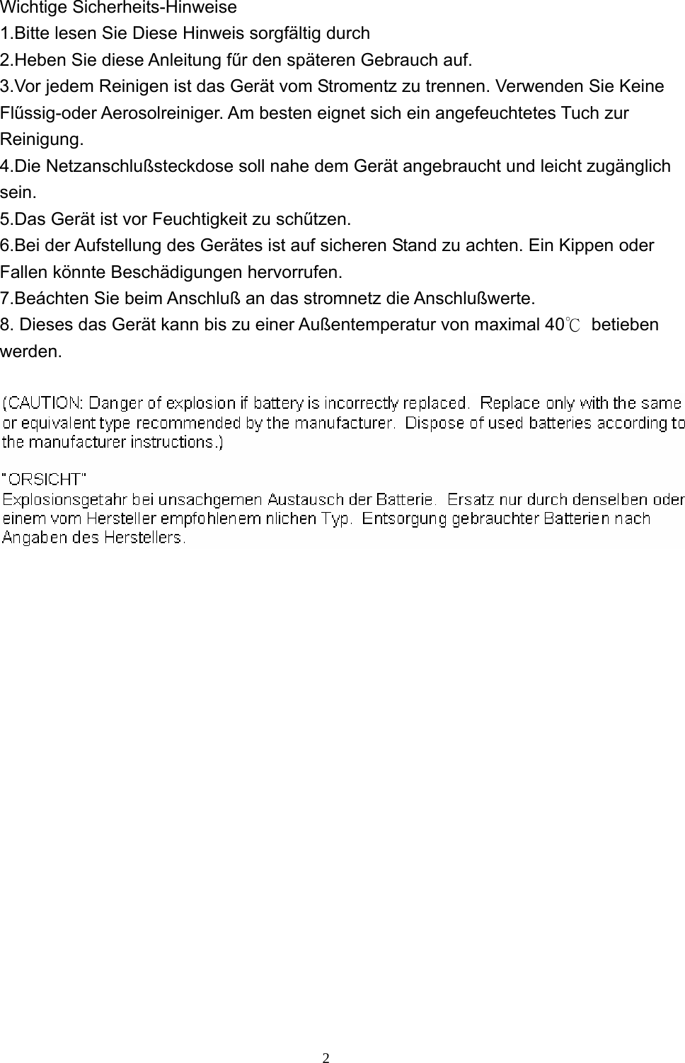  2 Wichtige Sicherheits-Hinweise 1.Bitte lesen Sie Diese Hinweis sorgfältig durch 2.Heben Sie diese Anleitung fűr den späteren Gebrauch auf. 3.Vor jedem Reinigen ist das Gerät vom Stromentz zu trennen. Verwenden Sie Keine Flűssig-oder Aerosolreiniger. Am besten eignet sich ein angefeuchtetes Tuch zur Reinigung. 4.Die Netzanschlußsteckdose soll nahe dem Gerät angebraucht und leicht zugänglich sein. 5.Das Gerät ist vor Feuchtigkeit zu schűtzen. 6.Bei der Aufstellung des Gerätes ist auf sicheren Stand zu achten. Ein Kippen oder Fallen könnte Beschädigungen hervorrufen. 7.Beáchten Sie beim Anschluß an das stromnetz die Anschlußwerte. 8. Dieses das Gerät kann bis zu einer Außentemperatur von maximal 40℃ betieben werden.    