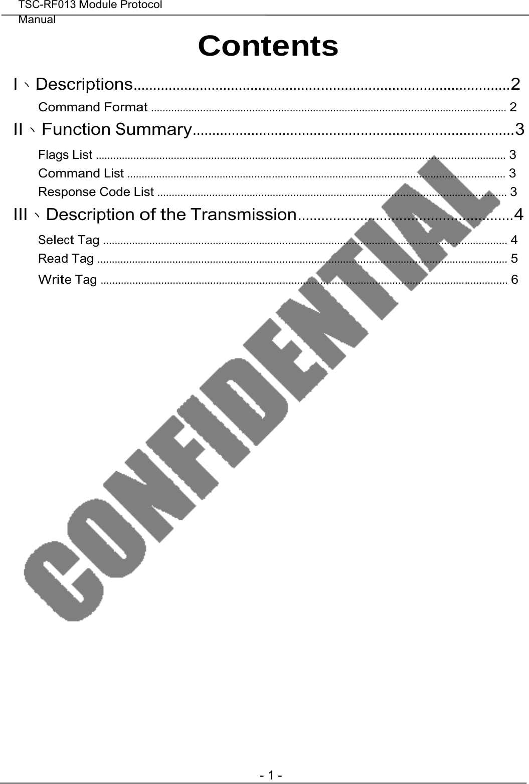  TSC-RF013 Module Protocol  Manual    Contents  I、Descriptions................................................................................................2 Command Format ........................................................................................................................... 2 II、Function Summary..................................................................................3 Flags List .............................................................................................................................................. 3 Command List ................................................................................................................................... 3 Response Code List ......................................................................................................................... 3 III、Description of the Transmission.......................................................4 Select Tag ............................................................................................................................................ 4 Read Tag .............................................................................................................................................. 5 Write Tag ............................................................................................................................................. 6                                               - 1 - 