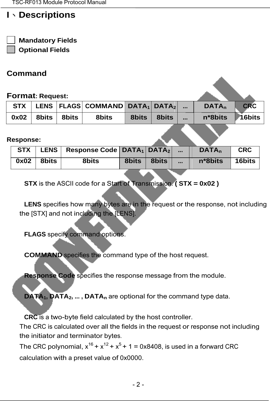   TSC-RF013 Module Protocol Manual  I、Descriptions    Mandatory Fields Optional Fields Command Format: Request: STX LENS FLAGS COMMAND DATA1 DATA2 ... DATAn CRC 0x02 8bits 8bits 8bits 8bits 8bits ... n*8bits 16bits    Response: STX LENS Response Code DATA1 DATA2 ... DATAn CRC 0x02 8bits 8bits 8bits 8bits ... n*8bits 16bits    　   STX is the ASCII code for a Start of Transmission. ( STX = 0x02 )   　   LENS specifies how many bytes are in the request or the response, not including the [STX] and not including the [LENS].   　   FLAGS specify command options.   　   COMMAND specifies the command type of the host request.   　   Response Code specifies the response message from the module.   　   DATA1, DATA2, ... , DATAn are optional for the command type data.   　   CRC is a two-byte field calculated by the host controller. The CRC is calculated over all the fields in the request or response not including the initiator and terminator bytes. The CRC polynomial, x16 + x12 + x5 + 1 = 0x8408, is used in a forward CRC calculation with a preset value of 0x0000.     - 2 - 