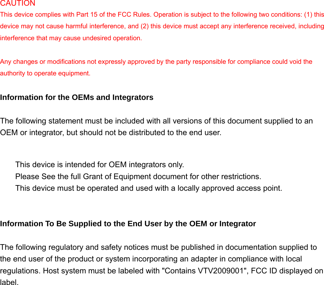  CAUTION  This device complies with Part 15 of the FCC Rules. Operation is subject to the following two conditions: (1) this device may not cause harmful interference, and (2) this device must accept any interference received, including interference that may cause undesired operation.   Any changes or modifications not expressly approved by the party responsible for compliance could void the authority to operate equipment.   Information for the OEMs and Integrators   The following statement must be included with all versions of this document supplied to an OEM or integrator, but should not be distributed to the end user.        This device is intended for OEM integrators only.    Please See the full Grant of Equipment document for other restrictions.    This device must be operated and used with a locally approved access point.     Information To Be Supplied to the End User by the OEM or Integrator   The following regulatory and safety notices must be published in documentation supplied to the end user of the product or system incorporating an adapter in compliance with local regulations. Host system must be labeled with &quot;Contains VTV2009001&quot;, FCC ID displayed on label. 