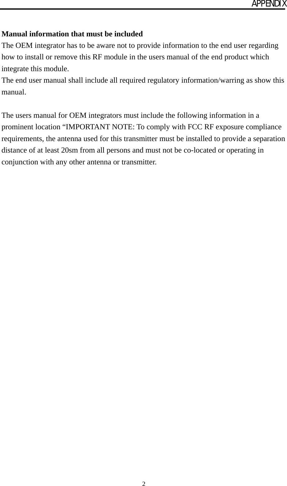 APPENDIX 2  Manual information that must be included The OEM integrator has to be aware not to provide information to the end user regarding how to install or remove this RF module in the users manual of the end product which integrate this module. The end user manual shall include all required regulatory information/warring as show this manual.  The users manual for OEM integrators must include the following information in a prominent location “IMPORTANT NOTE: To comply with FCC RF exposure compliance requirements, the antenna used for this transmitter must be installed to provide a separation distance of at least 20sm from all persons and must not be co-located or operating in conjunction with any other antenna or transmitter.  