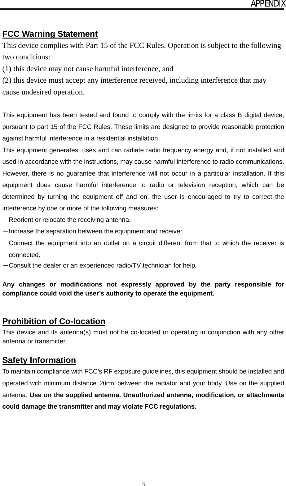 APPENDIX 3  FCC Warning Statement This device complies with Part 15 of the FCC Rules. Operation is subject to the following two conditions:   (1) this device may not cause harmful interference, and (2) this device must accept any interference received, including interference that may cause undesired operation.  This equipment has been tested and found to comply with the limits for a class B digital device, pursuant to part 15 of the FCC Rules. These limits are designed to provide reasonable protection against harmful interference in a residential installation. This equipment generates, uses and can radiate radio frequency energy and, if not installed and used in accordance with the instructions, may cause harmful interference to radio communications. However, there is no guarantee that interference will not occur in a particular installation. If this equipment does cause harmful interference to radio or television reception, which can be determined by turning the equipment off and on, the user is encouraged to try to correct the interference by one or more of the following measures: －Reorient or relocate the receiving antenna. －Increase the separation between the equipment and receiver. －Connect the equipment into an outlet on a circuit different from that to which the receiver is connected. －Consult the dealer or an experienced radio/TV technician for help.  Any changes or modifications not expressly approved by the party responsible for compliance could void the user’s authority to operate the equipment.   Prohibition of Co-location This device and its antenna(s) must not be co-located or operating in conjunction with any other antenna or transmitter  Safety Information To maintain compliance with FCC’s RF exposure guidelines, this equipment should be installed and operated with minimum distance 20cm  between the radiator and your body. Use on the supplied antenna. Use on the supplied antenna. Unauthorized antenna, modification, or attachments could damage the transmitter and may violate FCC regulations.   