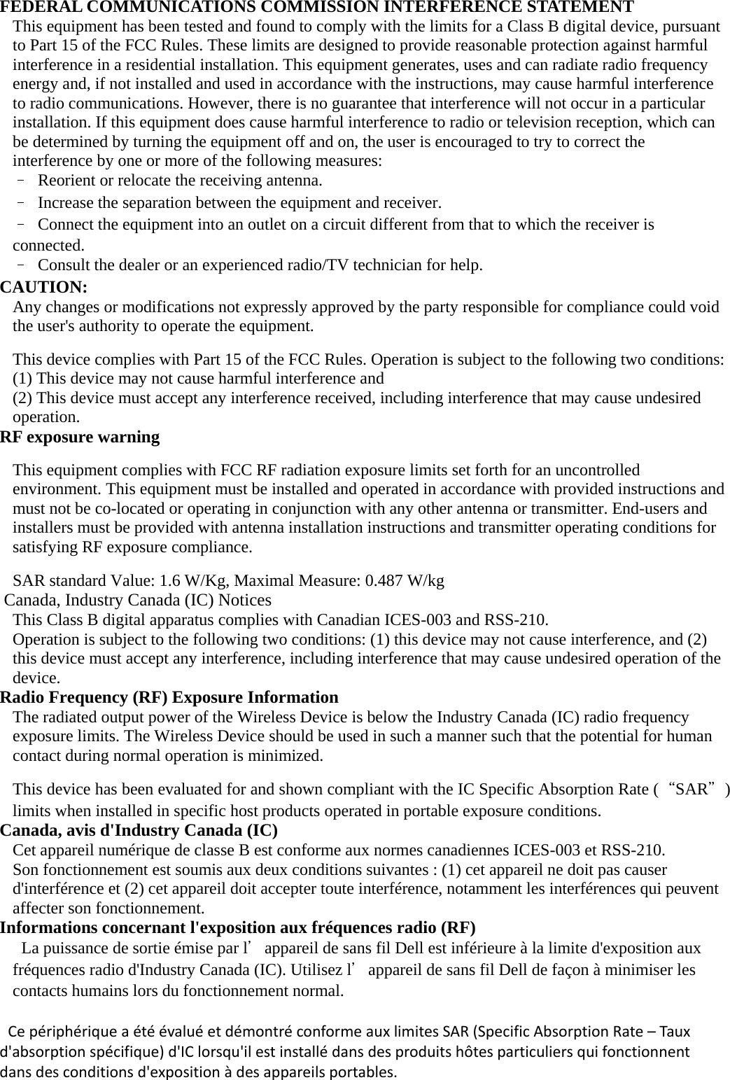    FEDERAL COMMUNICATIONS COMMISSION INTERFERENCE STATEMENT This equipment has been tested and found to comply with the limits for a Class B digital device, pursuant to Part 15 of the FCC Rules. These limits are designed to provide reasonable protection against harmful interference in a residential installation. This equipment generates, uses and can radiate radio frequency energy and, if not installed and used in accordance with the instructions, may cause harmful interference to radio communications. However, there is no guarantee that interference will not occur in a particular installation. If this equipment does cause harmful interference to radio or television reception, which can be determined by turning the equipment off and on, the user is encouraged to try to correct the interference by one or more of the following measures: –  Reorient or relocate the receiving antenna. –  Increase the separation between the equipment and receiver. –  Connect the equipment into an outlet on a circuit different from that to which the receiver is connected. –  Consult the dealer or an experienced radio/TV technician for help. CAUTION: Any changes or modifications not expressly approved by the party responsible for compliance could void the user&apos;s authority to operate the equipment.  This device complies with Part 15 of the FCC Rules. Operation is subject to the following two conditions: (1) This device may not cause harmful interference and (2) This device must accept any interference received, including interference that may cause undesired operation. RF exposure warning    This equipment complies with FCC RF radiation exposure limits set forth for an uncontrolled environment. This equipment must be installed and operated in accordance with provided instructions and must not be co-located or operating in conjunction with any other antenna or transmitter. End-users and installers must be provided with antenna installation instructions and transmitter operating conditions for satisfying RF exposure compliance.    SAR standard Value: 1.6 W/Kg, Maximal Measure: 0.487 W/kg  Canada, Industry Canada (IC) Notices   This Class B digital apparatus complies with Canadian ICES-003 and RSS-210.   Operation is subject to the following two conditions: (1) this device may not cause interference, and (2) this device must accept any interference, including interference that may cause undesired operation of the device. Radio Frequency (RF) Exposure Information   The radiated output power of the Wireless Device is below the Industry Canada (IC) radio frequency exposure limits. The Wireless Device should be used in such a manner such that the potential for human contact during normal operation is minimized.    This device has been evaluated for and shown compliant with the IC Specific Absorption Rate (“SAR＂) limits when installed in specific host products operated in portable exposure conditions. Canada, avis d&apos;Industry Canada (IC)   Cet appareil numérique de classe B est conforme aux normes canadiennes ICES-003 et RSS-210.   Son fonctionnement est soumis aux deux conditions suivantes : (1) cet appareil ne doit pas causer d&apos;interférence et (2) cet appareil doit accepter toute interférence, notamment les interférences qui peuvent affecter son fonctionnement. Informations concernant l&apos;exposition aux fréquences radio (RF)  La puissance de sortie émise par l＇appareil de sans fil Dell est inférieure à la limite d&apos;exposition aux fréquences radio d&apos;Industry Canada (IC). Utilisez l＇appareil de sans fil Dell de façon à minimiser les contacts humains lors du fonctionnement normal.  CepériphériqueaétéévaluéetdémontréconformeauxlimitesSAR(SpecificAbsorptionRate–Tauxd&apos;absorptionspécifique)d&apos;IClorsqu&apos;ilestinstallédansdesproduitshôtesparticuliersquifonctionnentdansdesconditionsd&apos;expositionàdesappareilsportables. 