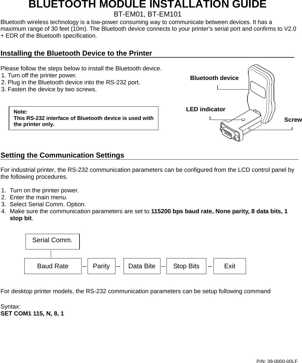    BLUETOOTH MODULE INSTALLATION GUIDE BT-EM01, BT-EM101 Bluetooth wireless technology is a low-power consuming way to communicate between devices. It has a maximum range of 30 feet (10m). The Bluetooth device connects to your printer’s serial port and confirms to V2.0 + EDR of the Bluetooth specification.  Installing the Bluetooth Device to the Printer  Please follow the steps below to install the Bluetooth device. 1. Turn off the printer power. 2. Plug in the Bluetooth device into the RS-232 port.   3. Fasten the device by two screws.        Setting the Communication Settings  For industrial printer, the RS-232 communication parameters can be configured from the LCD control panel by the following procedures.  1.  Turn on the printer power. 2.  Enter the main menu. 3.  Select Serial Comm. Option. 4.  Make sure the communication parameters are set to 115200 bps baud rate, None parity, 8 data bits, 1 stop bit.         For desktop printer models, the RS-232 communication parameters can be setup following command  Syntax:  SET COM1 115, N, 8, 1        P/N: 39-0000-00LF    Baud Rate  --  Parity  -- Data Bite -- Stop Bits  -- Exit Serial Comm.Bluetooth device ScrewLED indicator Note: This RS-232 interface of Bluetooth device is used with the printer only. 
