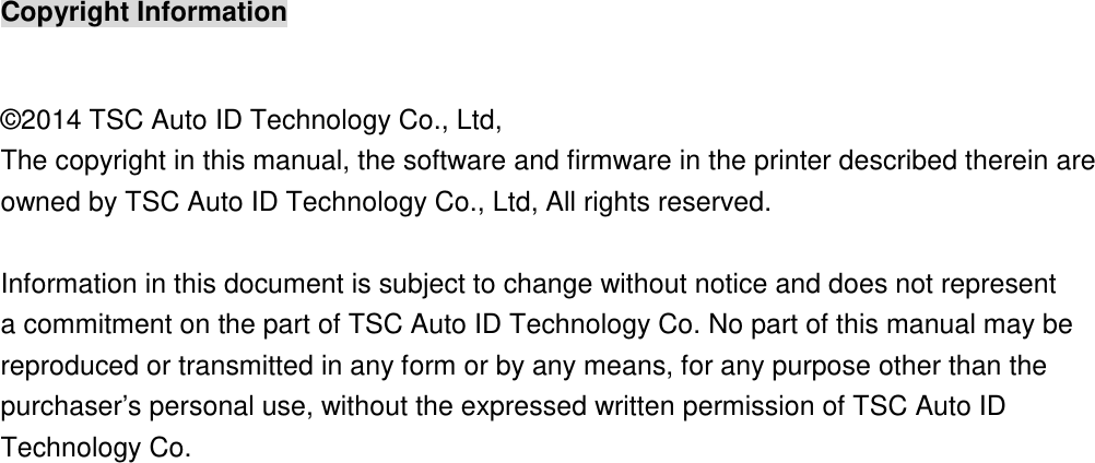 Copyright Information  ©2014 TSC Auto ID Technology Co., Ltd,  The copyright in this manual, the software and firmware in the printer described therein are owned by TSC Auto ID Technology Co., Ltd, All rights reserved.  Information in this document is subject to change without notice and does not represent a commitment on the part of TSC Auto ID Technology Co. No part of this manual may be reproduced or transmitted in any form or by any means, for any purpose other than the purchaser’s personal use, without the expressed written permission of TSC Auto ID Technology Co.     
