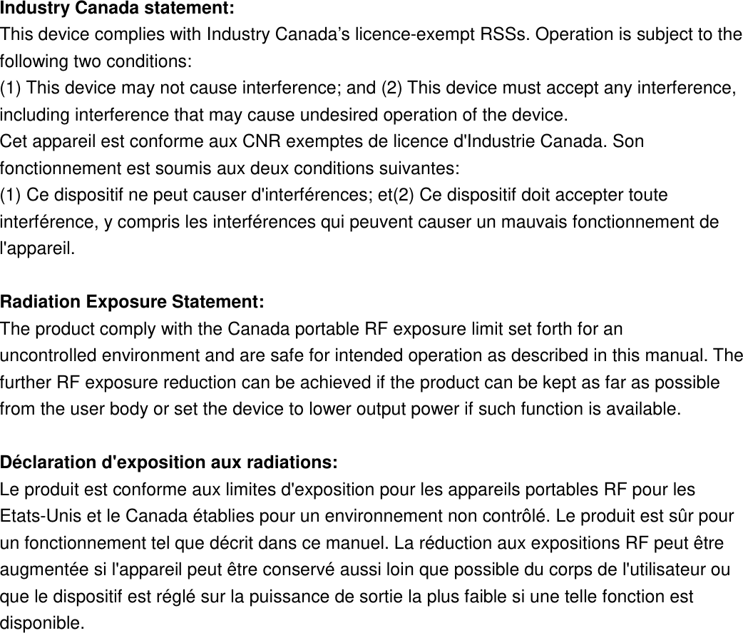 Industry Canada statement: This device complies with Industry Canada’s licence-exempt RSSs. Operation is subject to the following two conditions:  (1) This device may not cause interference; and (2) This device must accept any interference, including interference that may cause undesired operation of the device.  Cet appareil est conforme aux CNR exemptes de licence d&apos;Industrie Canada. Son fonctionnement est soumis aux deux conditions suivantes: (1) Ce dispositif ne peut causer d&apos;interférences; et(2) Ce dispositif doit accepter toute interférence, y compris les interférences qui peuvent causer un mauvais fonctionnement de l&apos;appareil.  Radiation Exposure Statement: The product comply with the Canada portable RF exposure limit set forth for an uncontrolled environment and are safe for intended operation as described in this manual. The further RF exposure reduction can be achieved if the product can be kept as far as possible from the user body or set the device to lower output power if such function is available.  Déclaration d&apos;exposition aux radiations: Le produit est conforme aux limites d&apos;exposition pour les appareils portables RF pour les Etats-Unis et le Canada établies pour un environnement non contrôlé. Le produit est sûr pour un fonctionnement tel que décrit dans ce manuel. La réduction aux expositions RF peut être augmentée si l&apos;appareil peut être conservé aussi loin que possible du corps de l&apos;utilisateur ou que le dispositif est réglé sur la puissance de sortie la plus faible si une telle fonction est disponible.       