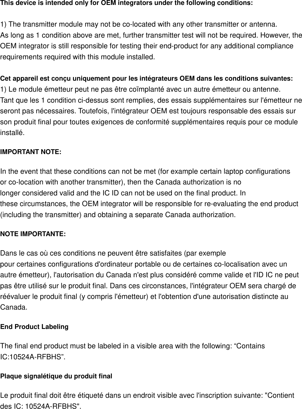 This device is intended only for OEM integrators under the following conditions:   1) The transmitter module may not be co-located with any other transmitter or antenna. As long as 1 condition above are met, further transmitter test will not be required. However, the OEM integrator is still responsible for testing their end-product for any additional compliance requirements required with this module installed.  Cet appareil est conçu uniquement pour les intégrateurs OEM dans les conditions suivantes: 1) Le module émetteur peut ne pas être coïmplanté avec un autre émetteur ou antenne. Tant que les 1 condition ci-dessus sont remplies, des essais supplémentaires sur l&apos;émetteur ne seront pas nécessaires. Toutefois, l&apos;intégrateur OEM est toujours responsable des essais sur son produit final pour toutes exigences de conformité supplémentaires requis pour ce module installé. IMPORTANT NOTE: In the event that these conditions can not be met (for example certain laptop configurations or co-location with another transmitter), then the Canada authorization is no longer considered valid and the IC ID can not be used on the final product. In these circumstances, the OEM integrator will be responsible for re-evaluating the end product (including the transmitter) and obtaining a separate Canada authorization. NOTE IMPORTANTE: Dans le cas où ces conditions ne peuvent être satisfaites (par exemple pour certaines configurations d&apos;ordinateur portable ou de certaines co-localisation avec un autre émetteur), l&apos;autorisation du Canada n&apos;est plus considéré comme valide et l&apos;ID IC ne peut pas être utilisé sur le produit final. Dans ces circonstances, l&apos;intégrateur OEM sera chargé de réévaluer le produit final (y compris l&apos;émetteur) et l&apos;obtention d&apos;une autorisation distincte au Canada. End Product Labeling The final end product must be labeled in a visible area with the following: “Contains IC:10524A-RFBHS”.  Plaque signalétique du produit final Le produit final doit être étiqueté dans un endroit visible avec l&apos;inscription suivante: &quot;Contient des IC: 10524A-RFBHS&quot;.           