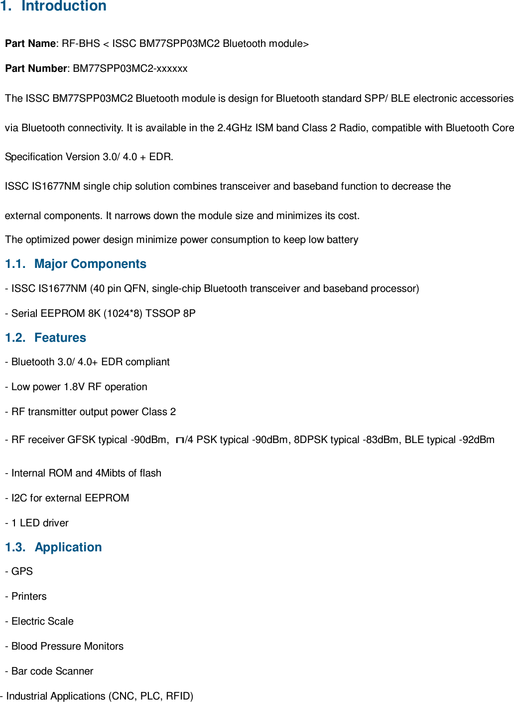 1.  Introduction  Part Name: RF-BHS &lt; ISSC BM77SPP03MC2 Bluetooth module&gt;  Part Number: BM77SPP03MC2-xxxxxx  The ISSC BM77SPP03MC2 Bluetooth module is design for Bluetooth standard SPP/ BLE electronic accessories via Bluetooth connectivity. It is available in the 2.4GHz ISM band Class 2 Radio, compatible with Bluetooth Core Specification Version 3.0/ 4.0 + EDR. ISSC IS1677NM single chip solution combines transceiver and baseband function to decrease the external components. It narrows down the module size and minimizes its cost. The optimized power design minimize power consumption to keep low battery  1.1.   Major Components  - ISSC IS1677NM (40 pin QFN, single-chip Bluetooth transceiver and baseband processor)  - Serial EEPROM 8K (1024*8) TSSOP 8P  1.2.   Features  - Bluetooth 3.0/ 4.0+ EDR compliant  - Low power 1.8V RF operation  - RF transmitter output power Class 2 - RF receiver GFSK typical -90dBm, π/4 PSK typical -90dBm, 8DPSK typical -83dBm, BLE typical -92dBm - Internal ROM and 4Mibts of flash  - I2C for external EEPROM  - 1 LED driver  1.3.   Application  - GPS  - Printers  - Electric Scale  - Blood Pressure Monitors  - Bar code Scanner  - Industrial Applications (CNC, PLC, RFID)          