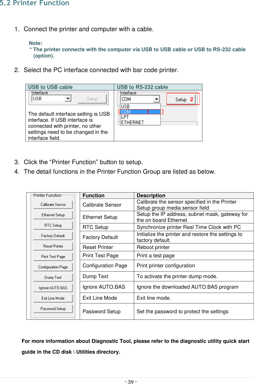  - 39 -  5.2 Printer Function  1.  Connect the printer and computer with a cable.  Note: * The printer connects with the computer via USB to USB cable or USB to RS-232 cable (option).  2.  Select the PC interface connected with bar code printer.  USB to USB cable USB to RS-232 cable   The default interface setting is USB interface. If USB interface is connected with printer, no other settings need to be changed in the interface field.   3. Click the “Printer Function” button to setup. 4.  The detail functions in the Printer Function Group are listed as below.   Function Description Calibrate Sensor Calibrate the sensor specified in the Printer Setup group media sensor field Ethernet Setup Setup the IP address, subnet mask, gateway for the on board Ethernet RTC Setup Synchronize printer Real Time Clock with PC Factory Default Initialize the printer and restore the settings to factory default. Reset Printer Reboot printer Print Test Page Print a test page Configuration Page Print printer configuration Dump Text To activate the printer dump mode. Ignore AUTO.BAS Ignore the downloaded AUTO.BAS program Exit Line Mode Exit line mode. Password Setup Set the password to protect the settings  For more information about Diagnostic Tool, please refer to the diagnostic utility quick start guide in the CD disk \ Utilities directory.   1 2 
