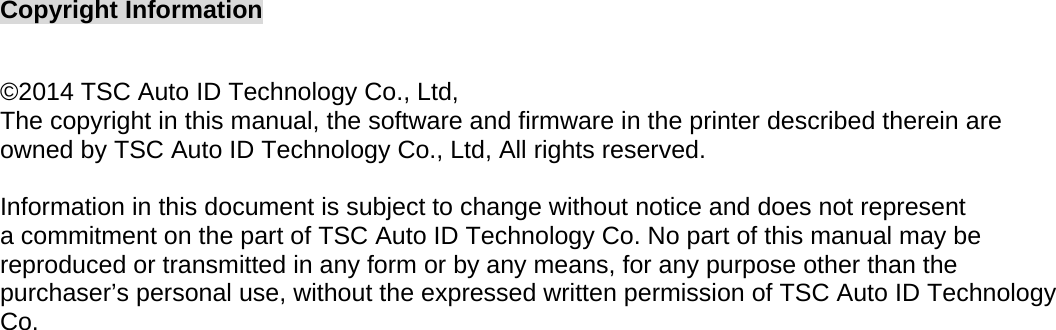 Copyright Information  ©2014 TSC Auto ID Technology Co., Ltd,  The copyright in this manual, the software and firmware in the printer described therein are owned by TSC Auto ID Technology Co., Ltd, All rights reserved.  Information in this document is subject to change without notice and does not represent a commitment on the part of TSC Auto ID Technology Co. No part of this manual may be reproduced or transmitted in any form or by any means, for any purpose other than the purchaser’s personal use, without the expressed written permission of TSC Auto ID Technology Co.  