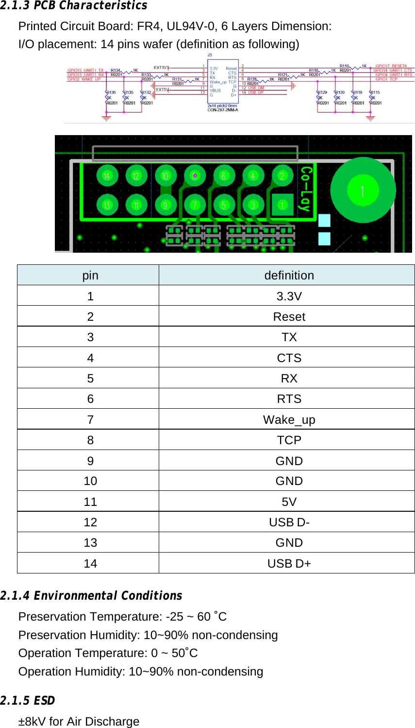        2.1.3 PCB Characteristics Printed Circuit Board: FR4, UL94V-0, 6 Layers Dimension:  I/O placement: 14 pins wafer (definition as following)   pin  definition 1 3.3V 2 Reset 3 TX 4 CTS 5 RX 6 RTS 7 Wake_up 8 TCP 9 GND 10 GND 11 5V 12 USB D- 13 GND 14 USB D+    2.1.4 Environmental Conditions Preservation Temperature: -25 ~ 60 ˚C  Preservation Humidity: 10~90% non-condensing  Operation Temperature: 0 ~ 50˚C Operation Humidity: 10~90% non-condensing    2.1.5 ESD ±8kV for Air Discharge 