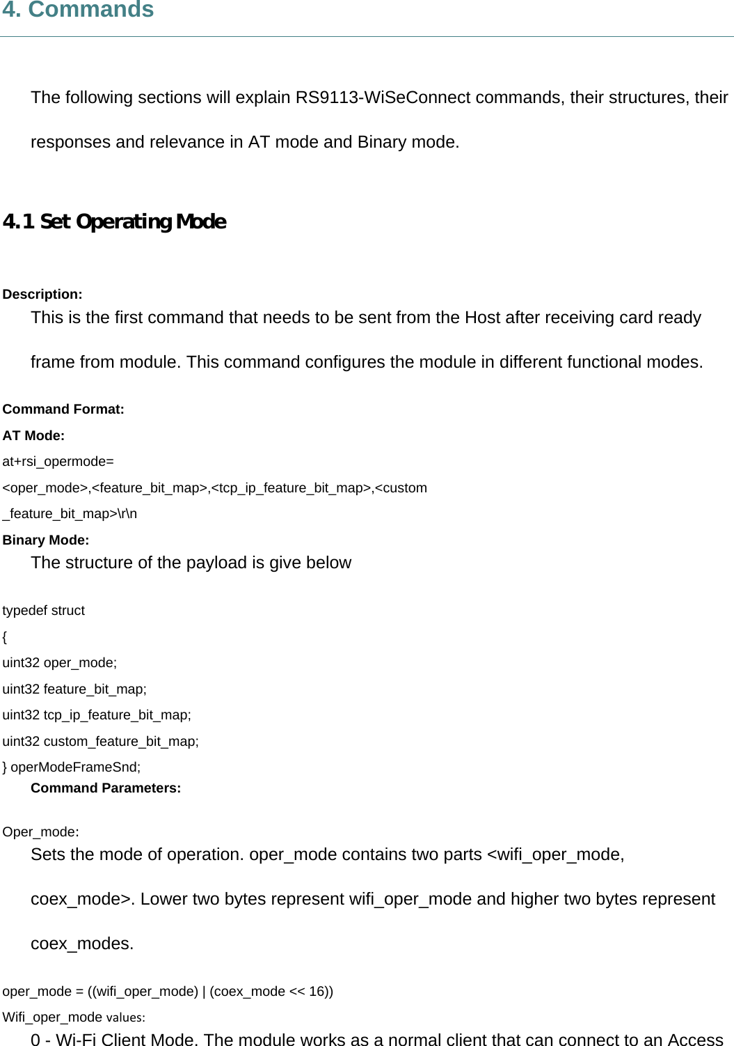     4. Commands  The following sections will explain RS9113-WiSeConnect commands, their structures, their responses and relevance in AT mode and Binary mode.  4.1 Set Operating Mode  Description: This is the first command that needs to be sent from the Host after receiving card ready frame from module. This command configures the module in different functional modes. Command Format: AT Mode: at+rsi_opermode= &lt;oper_mode&gt;,&lt;feature_bit_map&gt;,&lt;tcp_ip_feature_bit_map&gt;,&lt;custom _feature_bit_map&gt;\r\n Binary Mode: The structure of the payload is give below typedef struct { uint32 oper_mode; uint32 feature_bit_map; uint32 tcp_ip_feature_bit_map; uint32 custom_feature_bit_map; } operModeFrameSnd; Command Parameters: Oper_mode: Sets the mode of operation. oper_mode contains two parts &lt;wifi_oper_mode, coex_mode&gt;. Lower two bytes represent wifi_oper_mode and higher two bytes represent coex_modes. oper_mode = ((wifi_oper_mode) | (coex_mode &lt;&lt; 16)) Wifi_oper_mode values:0 - Wi-Fi Client Mode. The module works as a normal client that can connect to an Access 