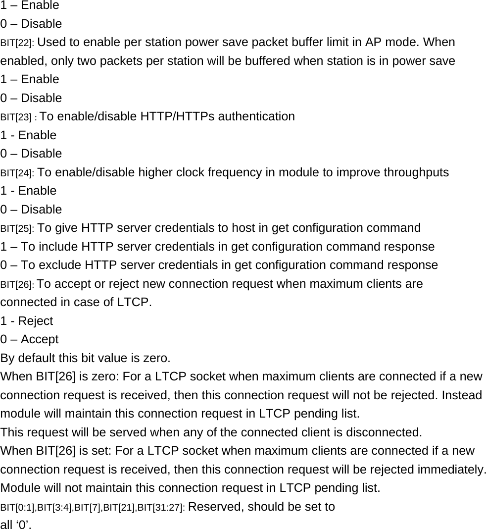     1 – Enable 0 – Disable BIT[22]: Used to enable per station power save packet buffer limit in AP mode. When enabled, only two packets per station will be buffered when station is in power save 1 – Enable 0 – Disable BIT[23] :To enable/disable HTTP/HTTPs authentication 1 - Enable 0 – Disable BIT[24]: To enable/disable higher clock frequency in module to improve throughputs 1 - Enable 0 – Disable BIT[25]: To give HTTP server credentials to host in get configuration command 1 – To include HTTP server credentials in get configuration command response 0 – To exclude HTTP server credentials in get configuration command response BIT[26]:To accept or reject new connection request when maximum clients are connected in case of LTCP. 1 - Reject 0 – Accept By default this bit value is zero. When BIT[26] is zero: For a LTCP socket when maximum clients are connected if a new connection request is received, then this connection request will not be rejected. Instead module will maintain this connection request in LTCP pending list. This request will be served when any of the connected client is disconnected. When BIT[26] is set: For a LTCP socket when maximum clients are connected if a new connection request is received, then this connection request will be rejected immediately. Module will not maintain this connection request in LTCP pending list. BIT[0:1],BIT[3:4],BIT[7],BIT[21],BIT[31:27]: Reserved, should be set to all ‘0’. 