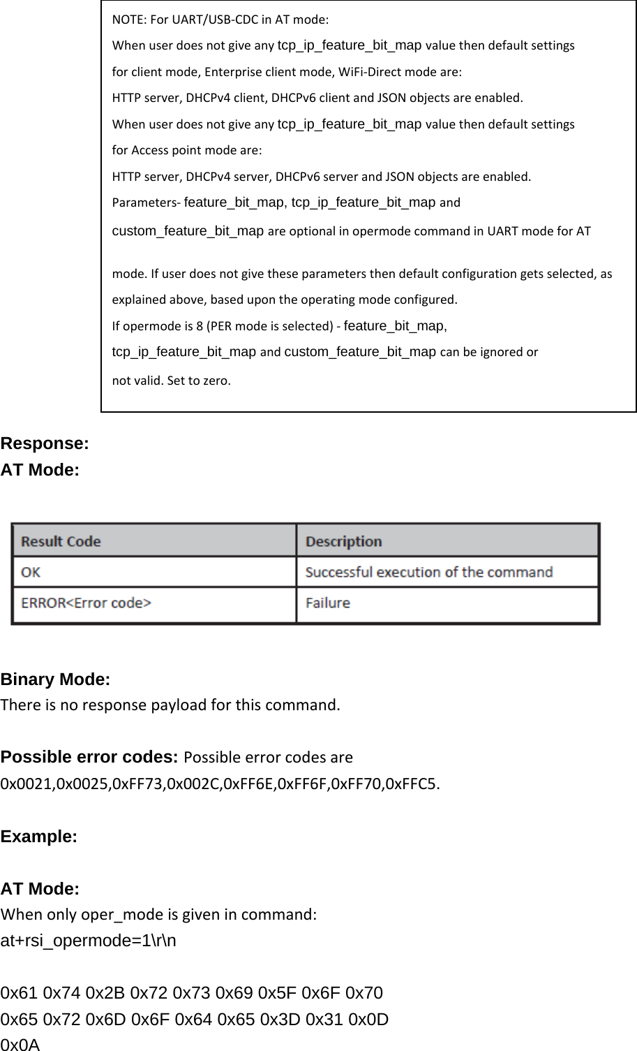                Response: AT Mode:    Binary Mode: Thereisnoresponsepayloadforthiscommand.Possible error codes: Possibleerrorcodesare0x0021,0x0025,0xFF73,0x002C,0xFF6E,0xFF6F,0xFF70,0xFFC5. Example:  AT Mode: Whenonlyoper_modeisgivenincommand:at+rsi_opermode=1\r\n  0x61 0x74 0x2B 0x72 0x73 0x69 0x5F 0x6F 0x70 0x65 0x72 0x6D 0x6F 0x64 0x65 0x3D 0x31 0x0D 0x0A NOTE:ForUART/USB‐CDCinATmode:Whenuserdoesnotgiveanytcp_ip_feature_bit_map valuethendefaultsettingsforclientmode,Enterpriseclientmode,WiFi‐Directmodeare:HTTPserver,DHCPv4client,DHCPv6clientandJSONobjectsareenabled.Whenuserdoesnotgiveanytcp_ip_feature_bit_map valuethendefaultsettingsforAccesspointmodeare:HTTPserver,DHCPv4server,DHCPv6serverandJSONobjectsareenabled.Parameters‐feature_bit_map, tcp_ip_feature_bit_map andcustom_feature_bit_map areoptionalinopermodecommandinUARTmodeforATmode.Ifuserdoesnotgivetheseparametersthendefaultconfigurationgetsselected,asexplainedabove,basedupontheoperatingmodeconfigured.Ifopermodeis8(PERmodeisselected)‐feature_bit_map, tcp_ip_feature_bit_map andcustom_feature_bit_map canbeignoredornotvalid.Settozero. 