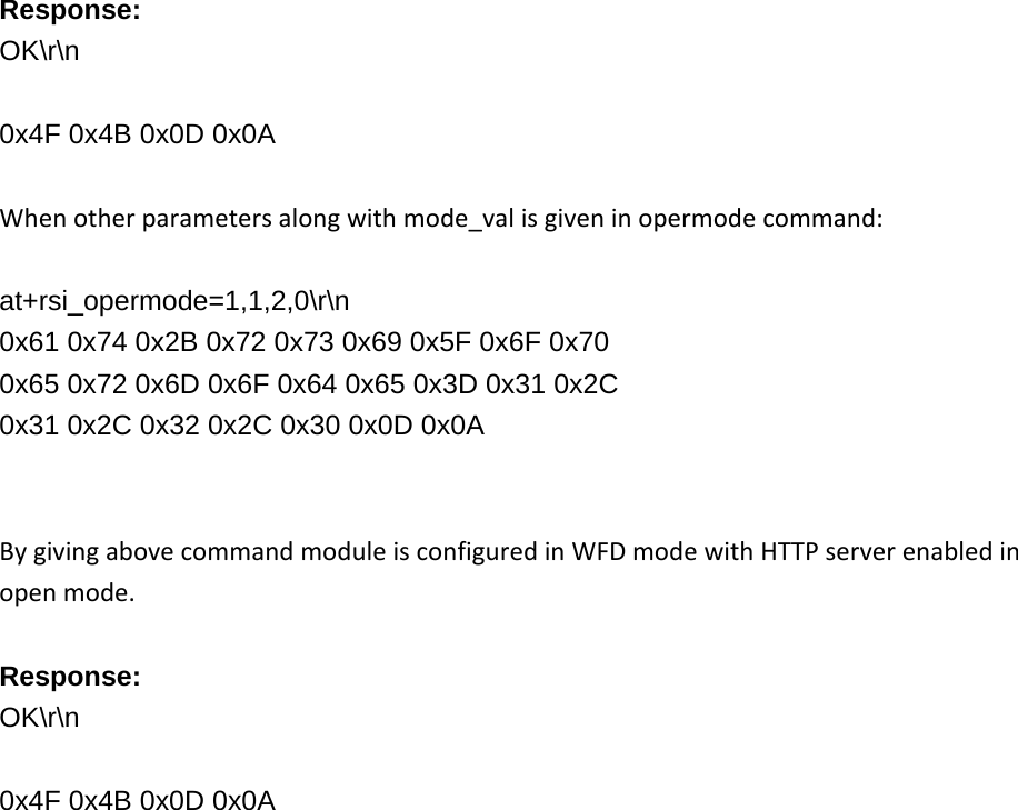     Response: OK\r\n  0x4F 0x4B 0x0D 0x0A Whenotherparametersalongwithmode_valisgiveninopermodecommand: at+rsi_opermode=1,1,2,0\r\n 0x61 0x74 0x2B 0x72 0x73 0x69 0x5F 0x6F 0x70 0x65 0x72 0x6D 0x6F 0x64 0x65 0x3D 0x31 0x2C 0x31 0x2C 0x32 0x2C 0x30 0x0D 0x0A   BygivingabovecommandmoduleisconfiguredinWFDmodewithHTTPserverenabledinopenmode.Response: OK\r\n  0x4F 0x4B 0x0D 0x0A   