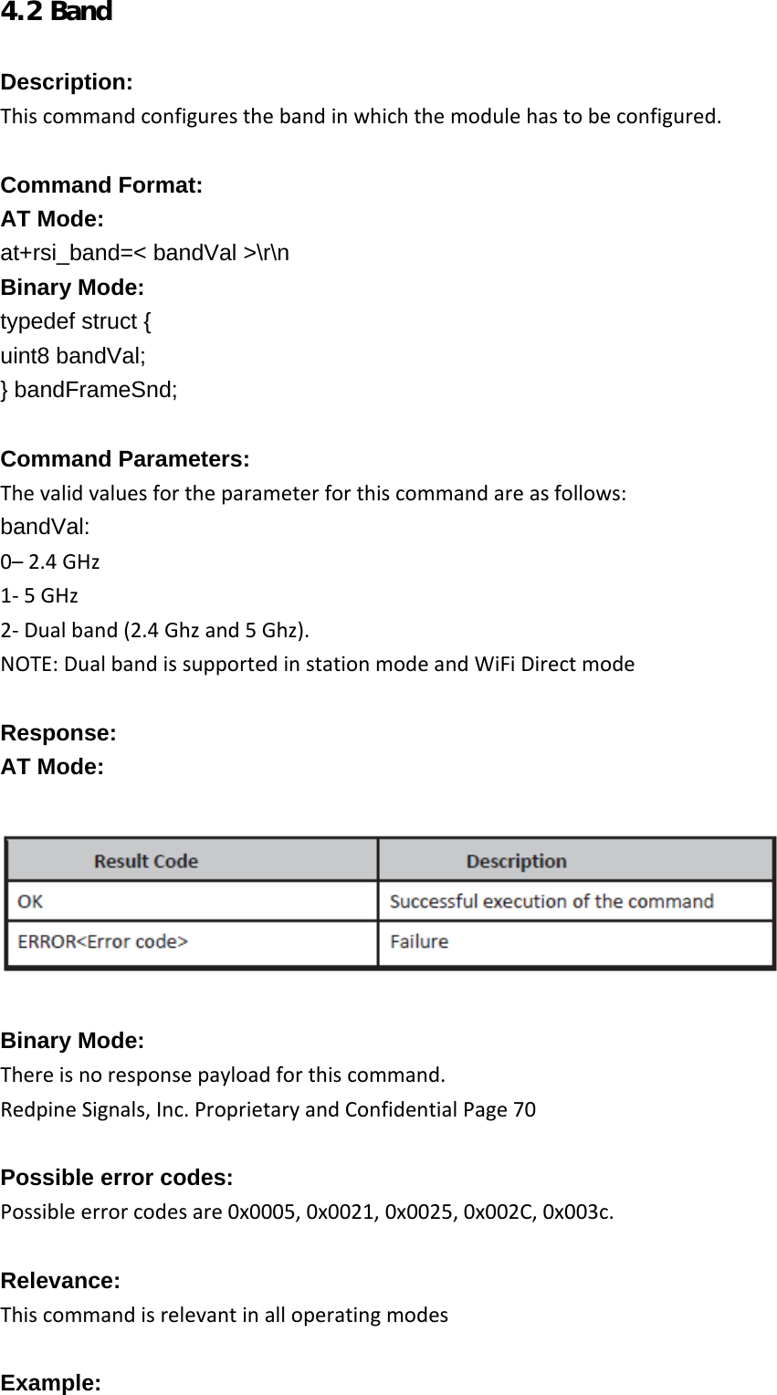     4.2 Band  Description: Thiscommandconfiguresthebandinwhichthemodulehastobeconfigured. Command Format: AT Mode: at+rsi_band=&lt; bandVal &gt;\r\n Binary Mode: typedef struct { uint8 bandVal; } bandFrameSnd;  Command Parameters: Thevalidvaluesfortheparameterforthiscommandareasfollows:bandVal: 0–2.4GHz1‐5GHz2‐Dualband(2.4Ghzand5Ghz).NOTE:DualbandissupportedinstationmodeandWiFiDirectmode Response: AT Mode:    Binary Mode: Thereisnoresponsepayloadforthiscommand.RedpineSignals,Inc.ProprietaryandConfidentialPage70 Possible error codes: Possibleerrorcodesare0x0005,0x0021,0x0025,0x002C,0x003c.Relevance: Thiscommandisrelevantinalloperatingmodes Example: 