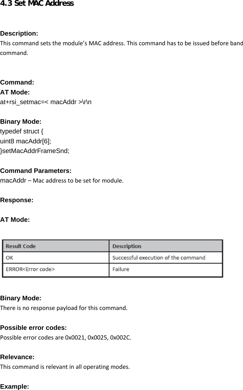     4.3 Set MAC Address   Description: Thiscommandsetsthemodule’sMACaddress.Thiscommandhastobeissuedbeforebandcommand.  Command: AT Mode: at+rsi_setmac=&lt; macAddr &gt;\r\n  Binary Mode: typedef struct { uint8 macAddr[6]; }setMacAddrFrameSnd;  Command Parameters: macAddr –Macaddresstobesetformodule. Response:  AT Mode:    Binary Mode: Thereisnoresponsepayloadforthiscommand. Possible error codes: Possibleerrorcodesare0x0021,0x0025,0x002C. Relevance: Thiscommandisrelevantinalloperatingmodes. Example:  