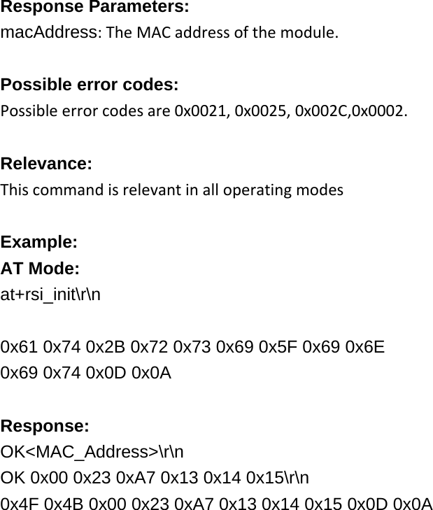     Response Parameters: macAddress:TheMACaddressofthemodule. Possible error codes: Possibleerrorcodesare0x0021,0x0025,0x002C,0x0002. Relevance: Thiscommandisrelevantinalloperatingmodes Example: AT Mode: at+rsi_init\r\n  0x61 0x74 0x2B 0x72 0x73 0x69 0x5F 0x69 0x6E 0x69 0x74 0x0D 0x0A  Response: OK&lt;MAC_Address&gt;\r\n OK 0x00 0x23 0xA7 0x13 0x14 0x15\r\n 0x4F 0x4B 0x00 0x23 0xA7 0x13 0x14 0x15 0x0D 0x0A  