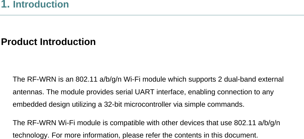     1. Introduction  Product Introduction  The RF-WRN is an 802.11 a/b/g/n Wi-Fi module which supports 2 dual-band external antennas. The module provides serial UART interface, enabling connection to any embedded design utilizing a 32-bit microcontroller via simple commands. The RF-WRN Wi-Fi module is compatible with other devices that use 802.11 a/b/g/n technology. For more information, please refer the contents in this document. 