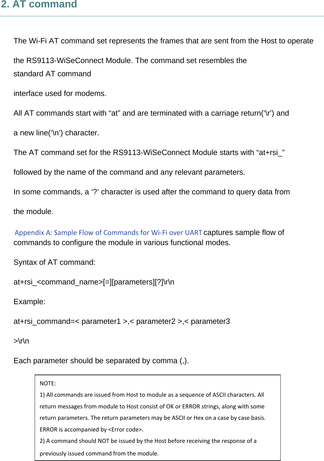     2. AT command  The Wi-Fi AT command set represents the frames that are sent from the Host to operate the RS9113-WiSeConnect Module. The command set resembles the standard AT command interface used for modems. All AT commands start with “at” and are terminated with a carriage return(‘\r’) and a new line(‘\n’) character. The AT command set for the RS9113-WiSeConnect Module starts with “at+rsi_” followed by the name of the command and any relevant parameters. In some commands, a ‘?’ character is used after the command to query data from the module. AppendixA:SampleFlowofCommandsforWi‐FioverUARTcaptures sample flow of commands to configure the module in various functional modes. Syntax of AT command: at+rsi_&lt;command_name&gt;[=][parameters][?]\r\n Example: at+rsi_command=&lt; parameter1 &gt;,&lt; parameter2 &gt;,&lt; parameter3 &gt;\r\n Each parameter should be separated by comma (,).  NOTE:1)AllcommandsareissuedfromHosttomoduleasasequenceofASCIIcharacters.AllreturnmessagesfrommoduletoHostconsistofOKorERRORstrings,alongwithsomereturnparameters.ThereturnparametersmaybeASCIIorHexonacasebycasebasis.ERRORisaccompaniedby&lt;Errorcode&gt;.2)AcommandshouldNOTbeissuedbytheHostbeforereceivingtheresponseofapreviouslyissuedcommandfromthemodule. 