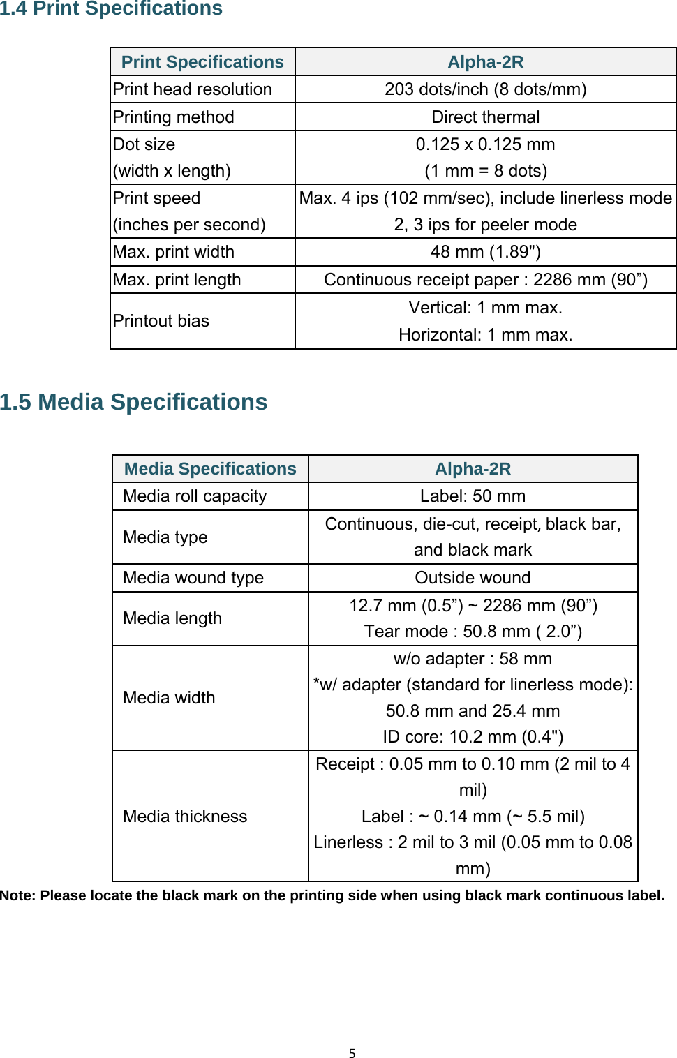 51.4 Print Specifications Print Specifications Alpha-2R Print head resolution  203 dots/inch (8 dots/mm) Printing method  Direct thermal Dot size  0.125 x 0.125 mm (width x length)  (1 mm = 8 dots) Print speed  Max. 4 ips (102 mm/sec), include linerless mode(inches per second)  2, 3 ips for peeler modeMax. print width  48 mm (1.89&quot;) Max. print length  Continuous receipt paper : 2286 mm (90”) Printout bias  Vertical: 1 mm max. Horizontal: 1 mm max.1.5 Media Specifications Media Specifications Alpha-2R Media roll capacity  Label: 50 mm Media type  Continuous, die-cut, receipt,black bar, and black mark Media wound type  Outside wound Media length  12.7 mm (0.5”) ~ 2286 mm (90”) Tear mode : 50.8 mm ( 2.0”) Media width w/o adapter : 58 mm *w/ adapter (standard for linerless mode): 50.8 mm and 25.4 mm ID core: 10.2 mm (0.4&quot;) Media thickness Receipt : 0.05 mm to 0.10 mm (2 mil to 4 mil) Label : ~ 0.14 mm (~ 5.5 mil) Linerless : 2 mil to 3 mil (0.05 mm to 0.08 mm) Note: Please locate the black mark on the printing side when using black mark continuous label.     