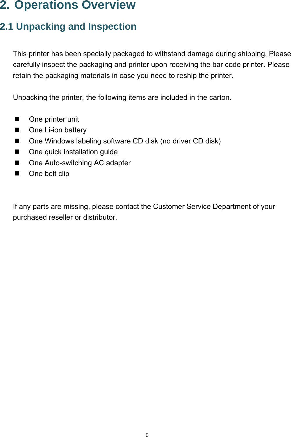 62. Operations Overview 2.1 Unpacking and Inspection  This printer has been specially packaged to withstand damage during shipping. Please carefully inspect the packaging and printer upon receiving the bar code printer. Please retain the packaging materials in case you need to reship the printer.  Unpacking the printer, the following items are included in the carton.    One printer unit   One Li-ion battery   One Windows labeling software CD disk (no driver CD disk)   One quick installation guide   One Auto-switching AC adapter   One belt clip   If any parts are missing, please contact the Customer Service Department of your purchased reseller or distributor.  
