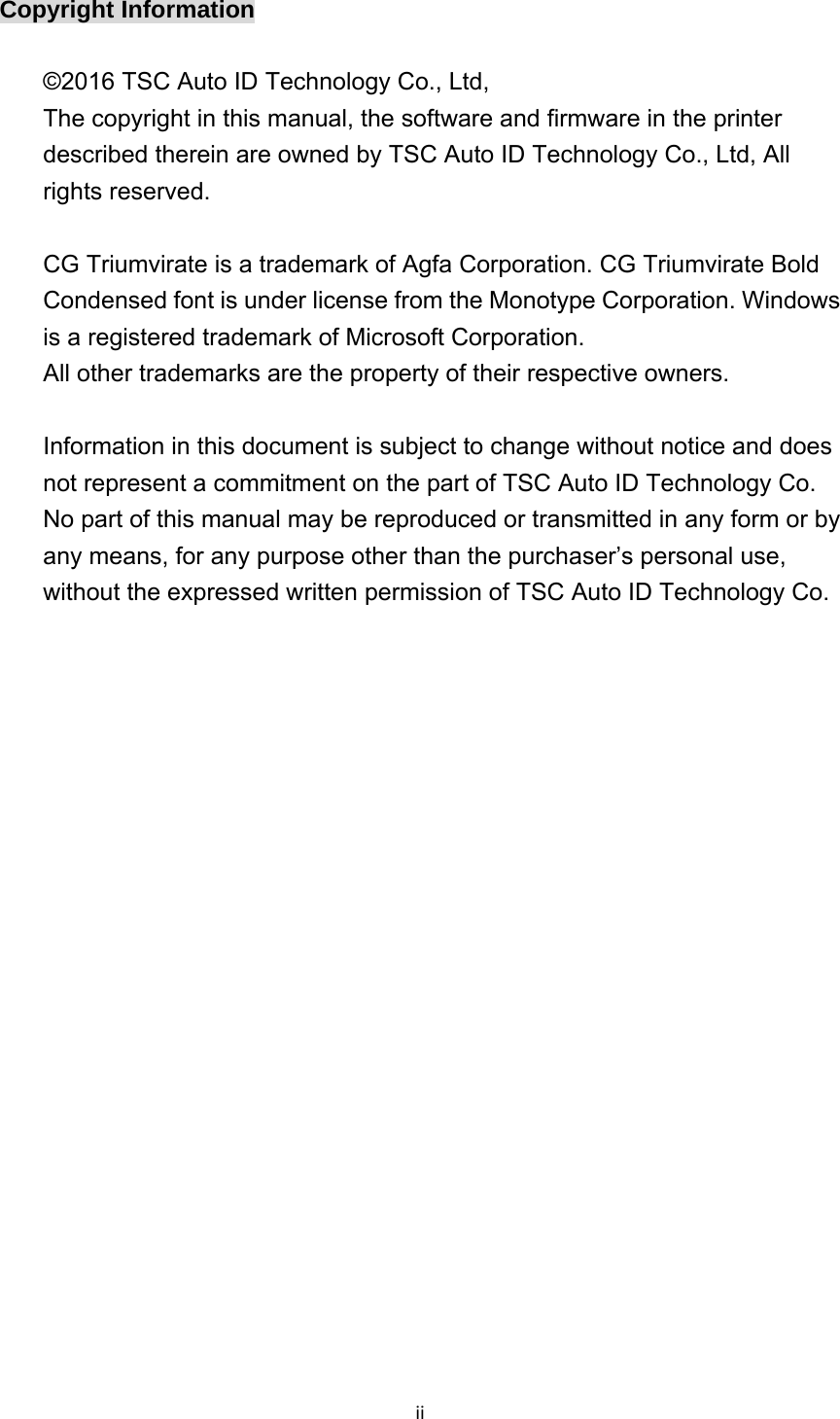 iiCopyright Information  ©2016 TSC Auto ID Technology Co., Ltd,   The copyright in this manual, the software and firmware in the printer described therein are owned by TSC Auto ID Technology Co., Ltd, All rights reserved.  CG Triumvirate is a trademark of Agfa Corporation. CG Triumvirate Bold Condensed font is under license from the Monotype Corporation. Windows is a registered trademark of Microsoft Corporation.   All other trademarks are the property of their respective owners.  Information in this document is subject to change without notice and does not represent a commitment on the part of TSC Auto ID Technology Co. No part of this manual may be reproduced or transmitted in any form or by any means, for any purpose other than the purchaser’s personal use, without the expressed written permission of TSC Auto ID Technology Co.    