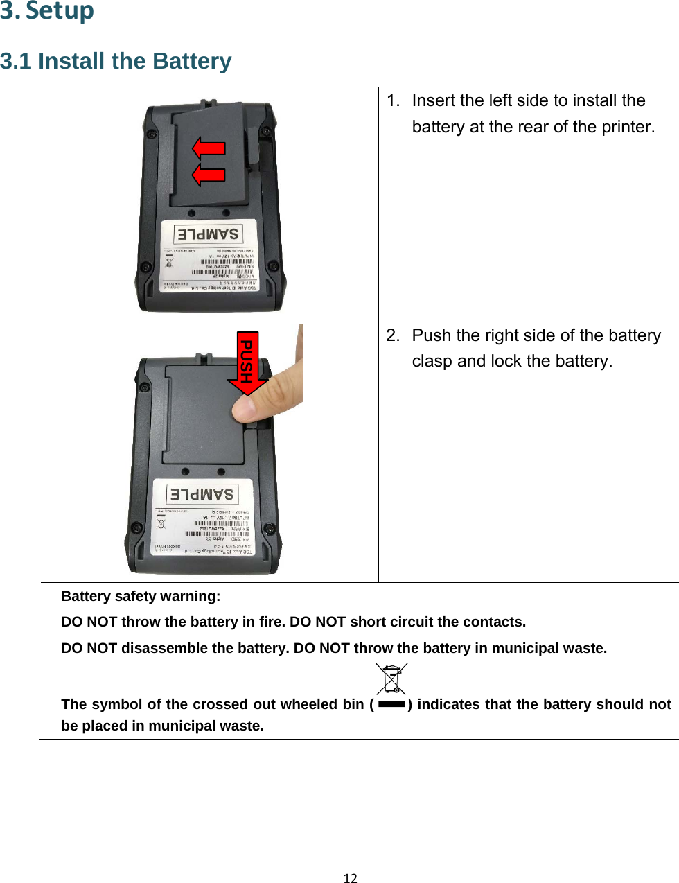 123. Setup3.1 Install the Battery 1.  Insert the left side to install the battery at the rear of the printer. 2.  Push the right side of the battery clasp and lock the battery.Battery safety warning: DO NOT throw the battery in fire. DO NOT short circuit the contacts.   DO NOT disassemble the battery. DO NOT throw the battery in municipal waste.   The symbol of the crossed out wheeled bin ( ) indicates that the battery should not be placed in municipal waste. PUSH 