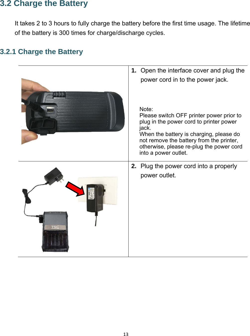 133.2 Charge the Battery  It takes 2 to 3 hours to fully charge the battery before the first time usage. The lifetime of the battery is 300 times for charge/discharge cycles. 3.2.1 Charge the Battery 1.  Open the interface cover and plug the power cord in to the power jack.    Note: Please switch OFF printer power prior to plug in the power cord to printer power jack.  When the battery is charging, please do not remove the battery from the printer, otherwise, please re-plug the power cord into a power outlet.  2.  Plug the power cord into a properly power outlet.   