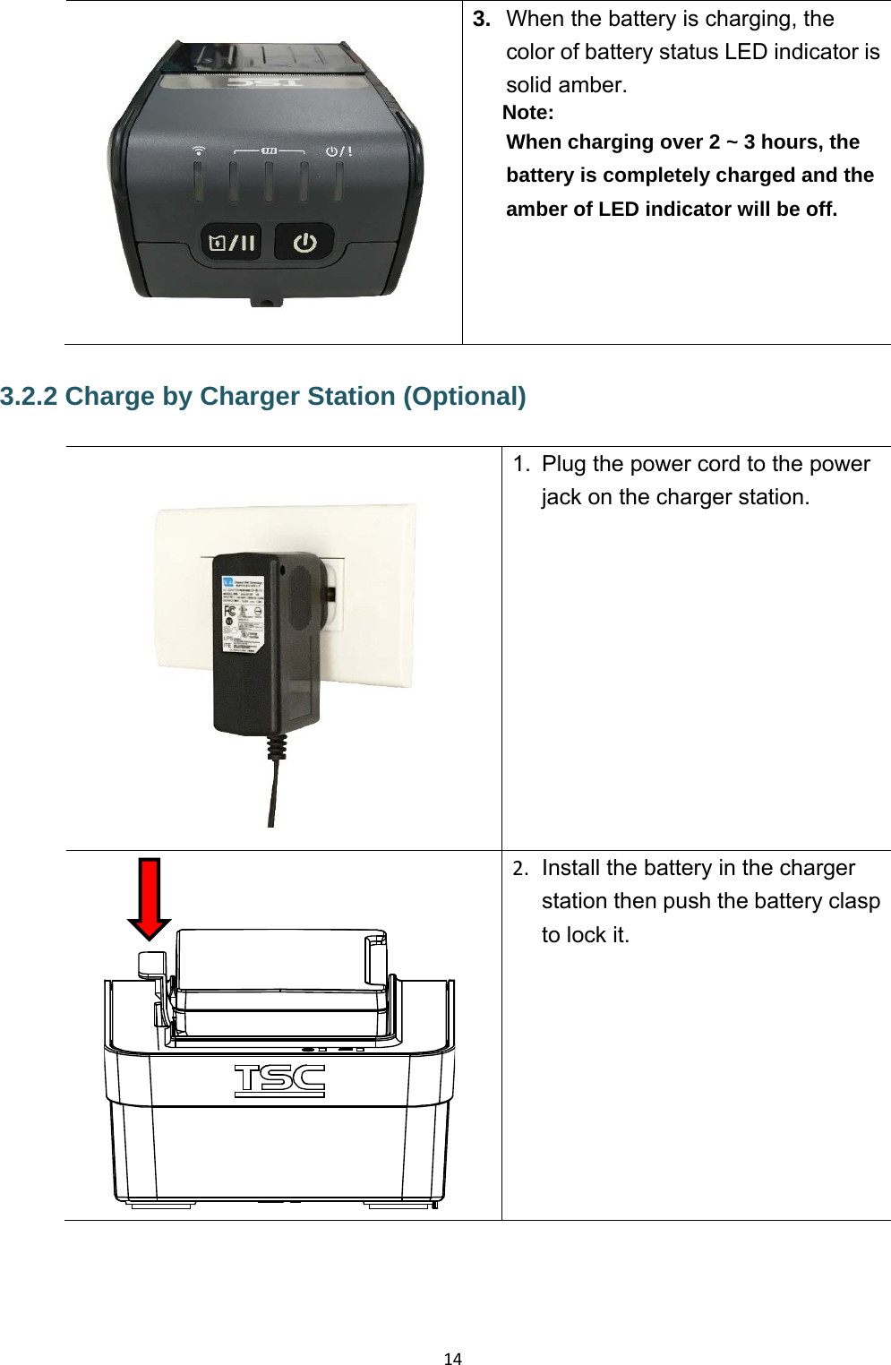 14 3.  When the battery is charging, the color of battery status LED indicator is solid amber. Note: When charging over 2 ~ 3 hours, the battery is completely charged and the amber of LED indicator will be off. 3.2.2 Charge by Charger Station (Optional) 1.  Plug the power cord to the power jack on the charger station.     2.  Install the battery in the charger station then push the battery clasp to lock it. 