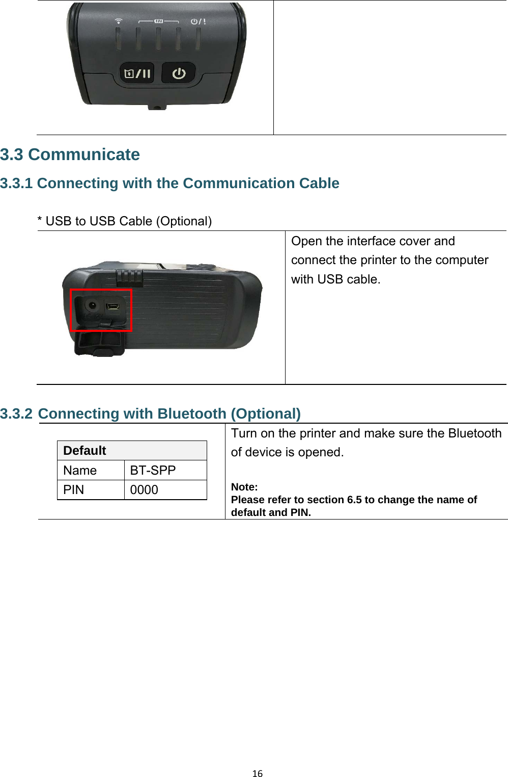 16  3.3 Communicate 3.3.1 Connecting with the Communication Cable  * USB to USB Cable (Optional) Open the interface cover and connect the printer to the computer with USB cable. 3.3.2 Connecting with Bluetooth (Optional) Default Name  BT-SPP PIN  0000 Turn on the printer and make sure the Bluetooth of device is opened.  Note: Please refer to section 6.5 to change the name of default and PIN.