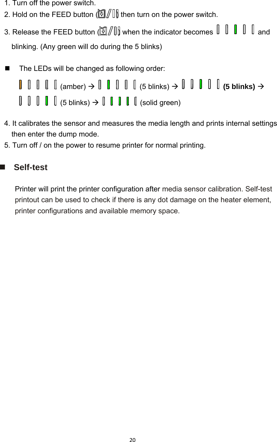 201. Turn off the power switch. 2. Hold on the FEED button ( ) then turn on the power switch. 3. Release the FEED button ( ) when the indicator becomes    and blinking. (Any green will do during the 5 blinks)    The LEDs will be changed as following order:  (amber)   (5 blinks)   (5 blinks)  (5 blinks)   (solid green)  4. It calibrates the sensor and measures the media length and prints internal settings then enter the dump mode. 5. Turn off / on the power to resume printer for normal printing.   Self-test  Printer will print the printer configuration after media sensor calibration. Self-test printout can be used to check if there is any dot damage on the heater element, printer configurations and available memory space.  