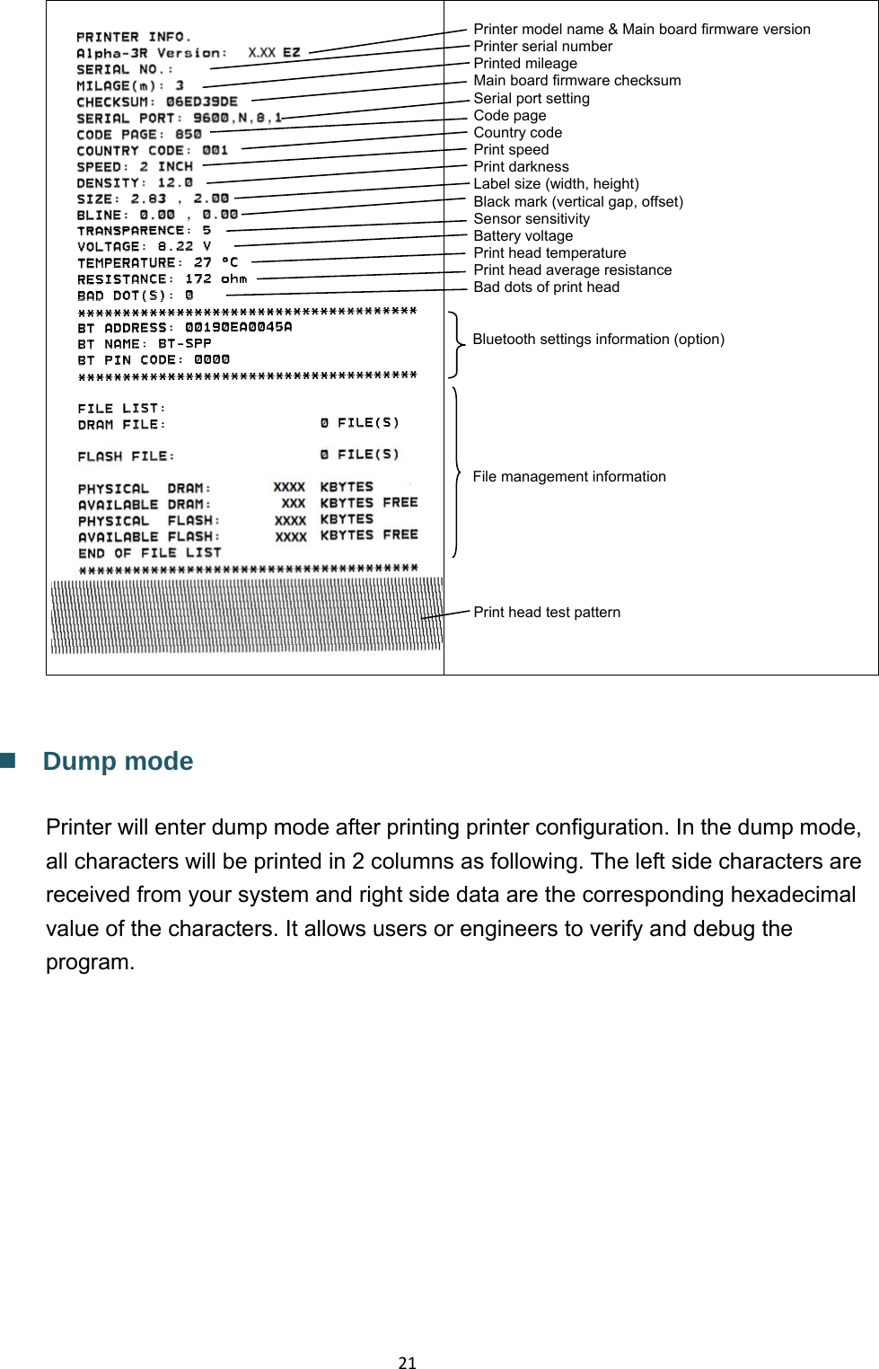 21 Printer model name &amp; Main board firmware version Printer serial number Printed mileage Main board firmware checksum Serial port setting Code page Country code Print speed Print darkness Label size (width, height) Black mark (vertical gap, offset) Sensor sensitivity Battery voltage Print head temperature Print head average resistance Bad dots of print head   Bluetooth settings information (option)        File management information     Print head test pattern     Dump mode  Printer will enter dump mode after printing printer configuration. In the dump mode, all characters will be printed in 2 columns as following. The left side characters are received from your system and right side data are the corresponding hexadecimal value of the characters. It allows users or engineers to verify and debug the program. 