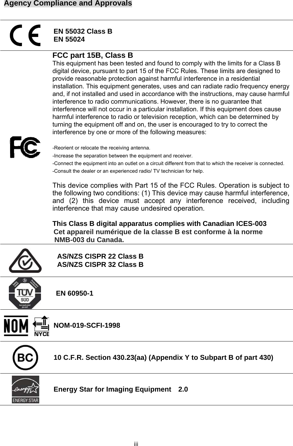 iiiAgency Compliance and Approvals   EN 55032 Class B EN 55024  FCC part 15B, Class B  This equipment has been tested and found to comply with the limits for a Class B digital device, pursuant to part 15 of the FCC Rules. These limits are designed to provide reasonable protection against harmful interference in a residential installation. This equipment generates, uses and can radiate radio frequency energy and, if not installed and used in accordance with the instructions, may cause harmful interference to radio communications. However, there is no guarantee that interference will not occur in a particular installation. If this equipment does cause harmful interference to radio or television reception, which can be determined by turning the equipment off and on, the user is encouraged to try to correct the interference by one or more of the following measures:  -Reorient or relocate the receiving antenna. -Increase the separation between the equipment and receiver. -Connect the equipment into an outlet on a circuit different from that to which the receiver is connected. -Consult the dealer or an experienced radio/ TV technician for help.  This device complies with Part 15 of the FCC Rules. Operation is subject to the following two conditions: (1) This device may cause harmful interference, and (2) this device must accept any interference received, including interference that may cause undesired operation.  This Class B digital apparatus complies with Canadian ICES-003 Cet appareil numérique de la classe B est conforme à la norme NMB-003 du Canada.  AS/NZS CISPR 22 Class B AS/NZS CISPR 32 Class B  EN 60950-1 NOM-019-SCFI-1998  10 C.F.R. Section 430.23(aa) (Appendix Y to Subpart B of part 430)  Energy Star for Imaging Equipment    2.0    