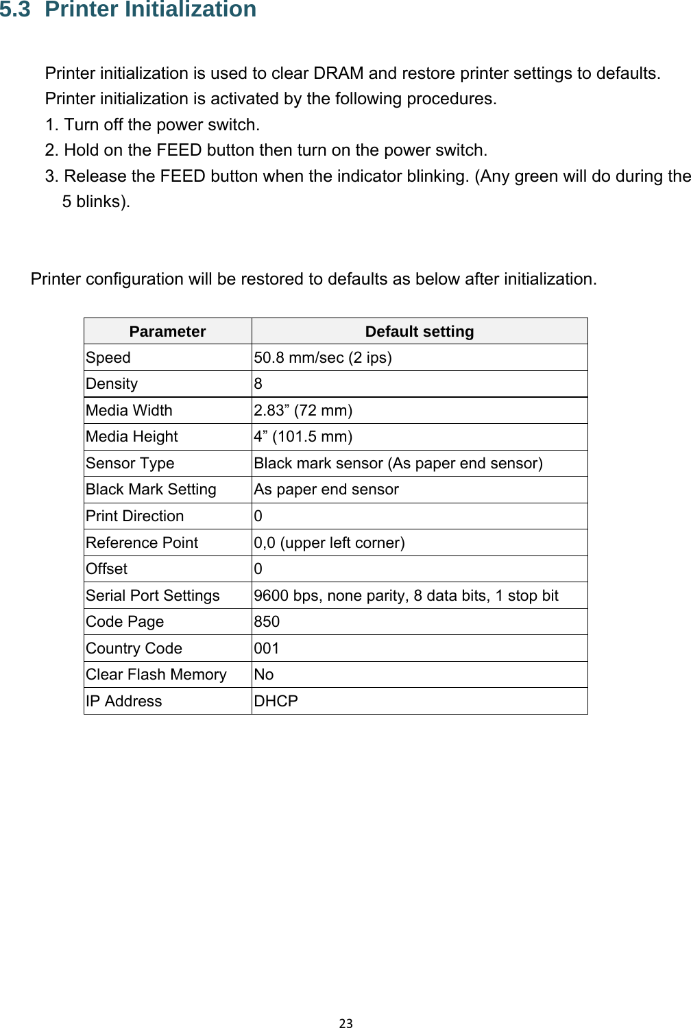 235.3   Printer  Initialization Printer initialization is used to clear DRAM and restore printer settings to defaults. Printer initialization is activated by the following procedures. 1. Turn off the power switch. 2. Hold on the FEED button then turn on the power switch. 3. Release the FEED button when the indicator blinking. (Any green will do during the 5 blinks).   Printer configuration will be restored to defaults as below after initialization.  Parameter  Default setting Speed  50.8 mm/sec (2 ips) Density 8 Media Width  2.83” (72 mm) Media Height  4” (101.5 mm) Sensor Type  Black mark sensor (As paper end sensor) Black Mark Setting  As paper end sensor Print Direction  0 Reference Point  0,0 (upper left corner) Offset 0 Serial Port Settings  9600 bps, none parity, 8 data bits, 1 stop bit Code Page  850 Country Code  001 Clear Flash Memory    No IP Address  DHCP  