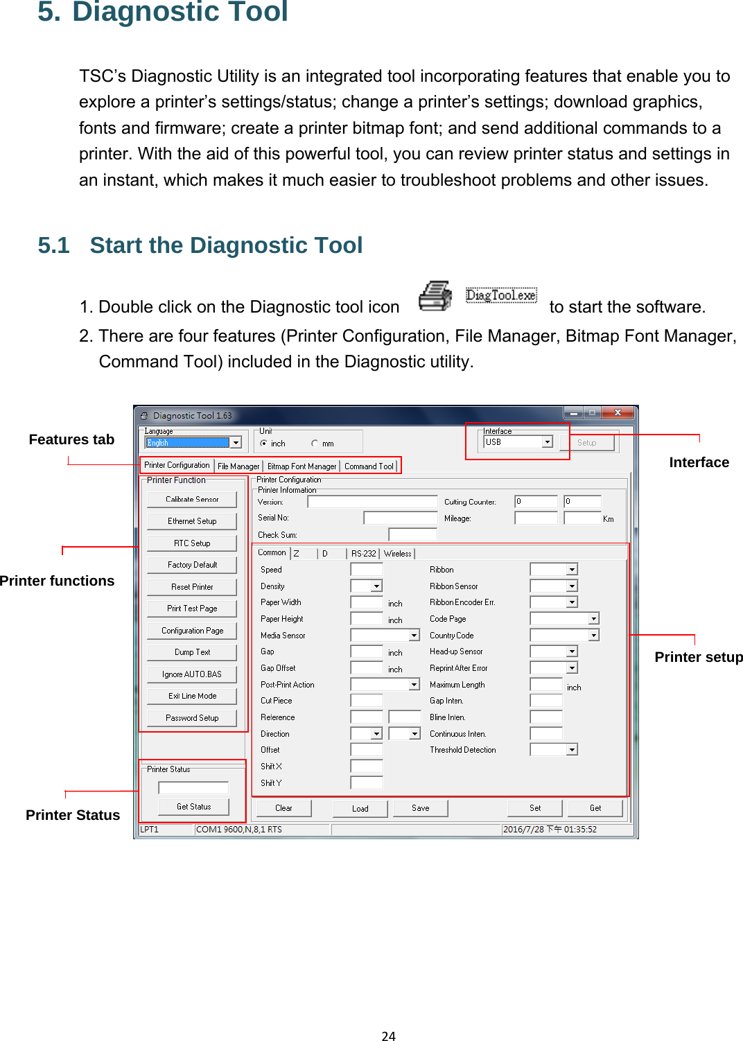 245. Diagnostic Tool TSC’s Diagnostic Utility is an integrated tool incorporating features that enable you to explore a printer’s settings/status; change a printer’s settings; download graphics, fonts and firmware; create a printer bitmap font; and send additional commands to a printer. With the aid of this powerful tool, you can review printer status and settings in an instant, which makes it much easier to troubleshoot problems and other issues. 5.1  Start the Diagnostic Tool 1. Double click on the Diagnostic tool icon    to start the software. 2. There are four features (Printer Configuration, File Manager, Bitmap Font Manager, Command Tool) included in the Diagnostic utility.    Features tabPrinter functions InterfacePrinter Status Printer setup