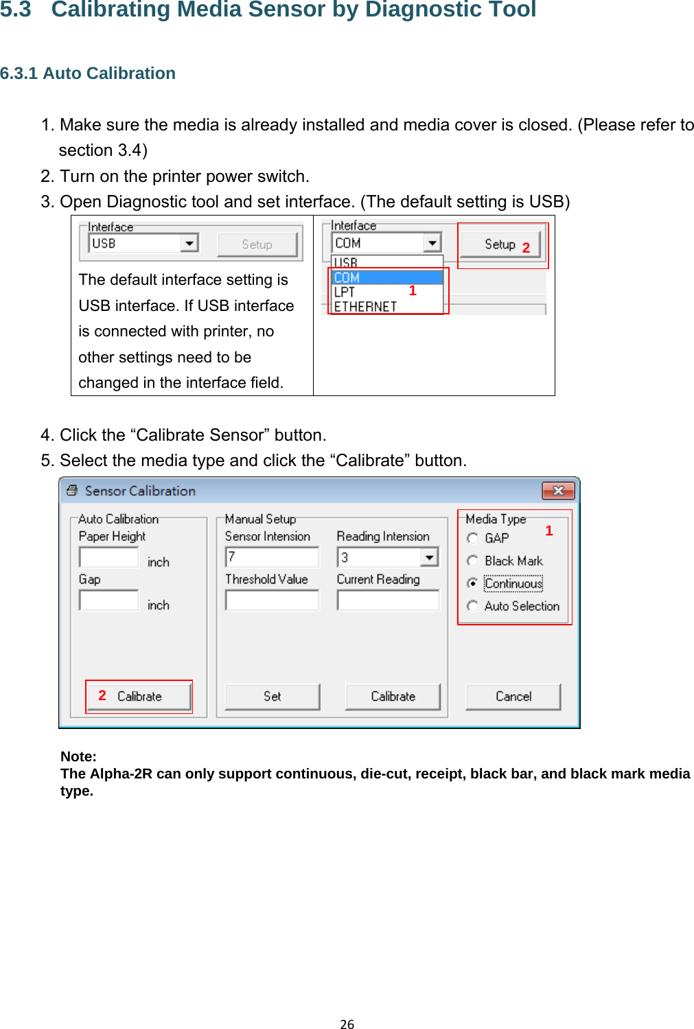 265.3  Calibrating Media Sensor by Diagnostic Tool 6.3.1 Auto Calibration 1. Make sure the media is already installed and media cover is closed. (Please refer to section 3.4) 2. Turn on the printer power switch. 3. Open Diagnostic tool and set interface. (The default setting is USB) The default interface setting is USB interface. If USB interface is connected with printer, no other settings need to be changed in the interface field.   4. Click the “Calibrate Sensor” button. 5. Select the media type and click the “Calibrate” button.   Note: The Alpha-2R can only support continuous, die-cut, receipt, black bar, and black mark media type.   1212