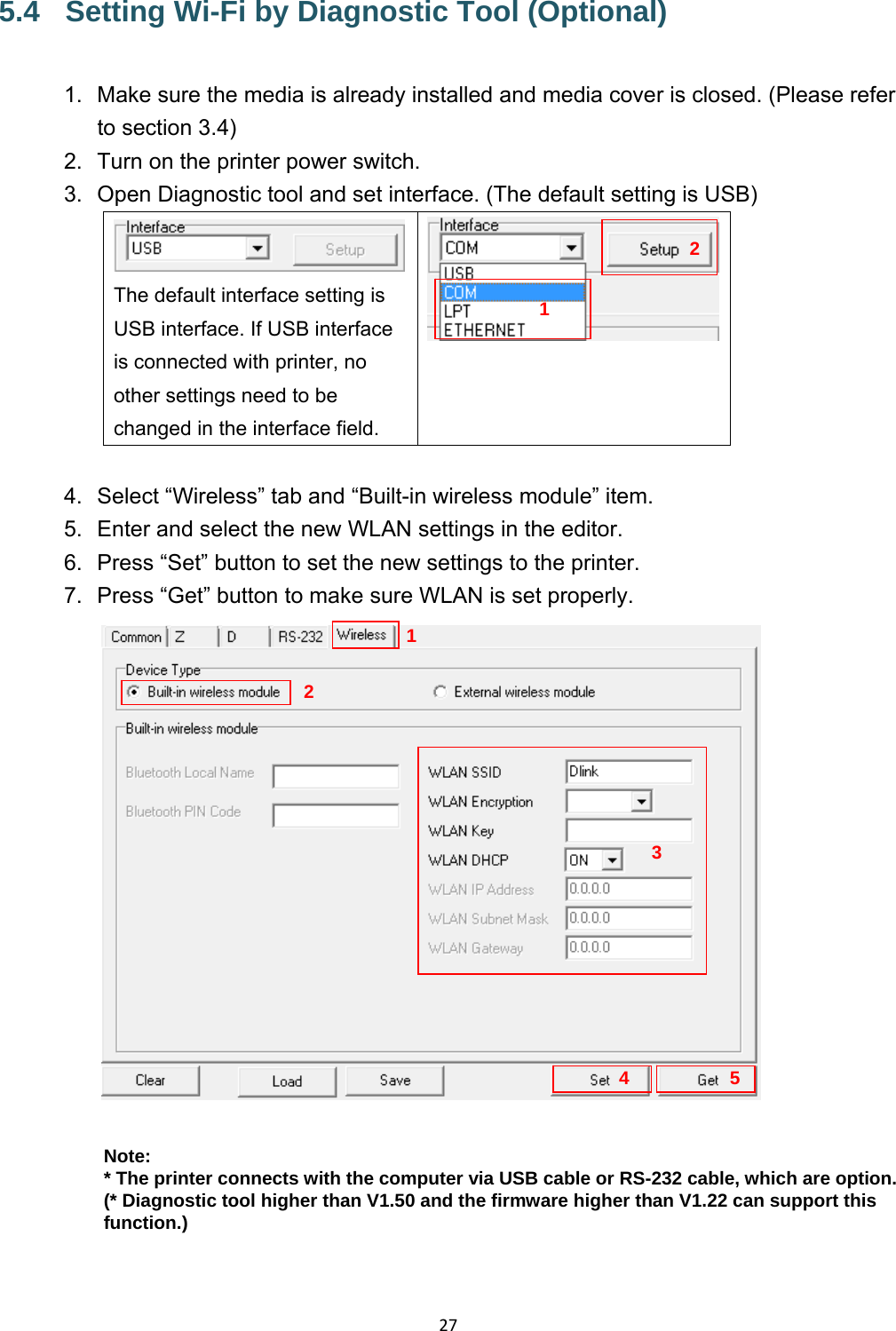 275.4  Setting Wi-Fi by Diagnostic Tool (Optional) 1.  Make sure the media is already installed and media cover is closed. (Please refer to section 3.4) 2.  Turn on the printer power switch. 3.  Open Diagnostic tool and set interface. (The default setting is USB) The default interface setting is USB interface. If USB interface is connected with printer, no other settings need to be changed in the interface field.   4.  Select “Wireless” tab and “Built-in wireless module” item. 5.  Enter and select the new WLAN settings in the editor. 6.  Press “Set” button to set the new settings to the printer. 7.  Press “Get” button to make sure WLAN is set properly.   Note: * The printer connects with the computer via USB cable or RS-232 cable, which are option. (* Diagnostic tool higher than V1.50 and the firmware higher than V1.22 can support this function.)  1234 125