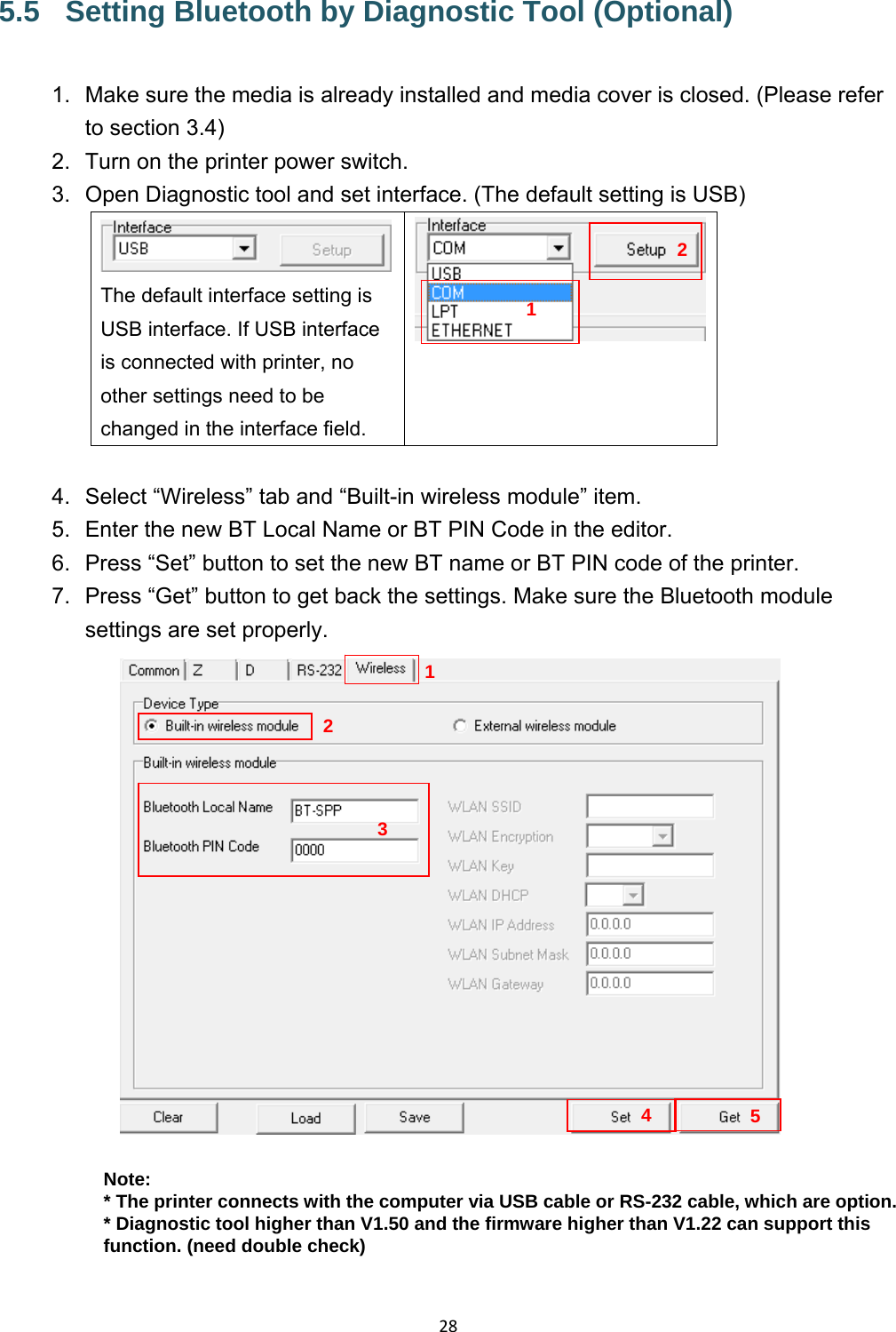 285.5  Setting Bluetooth by Diagnostic Tool (Optional) 1.  Make sure the media is already installed and media cover is closed. (Please refer to section 3.4) 2.  Turn on the printer power switch. 3.  Open Diagnostic tool and set interface. (The default setting is USB) The default interface setting is USB interface. If USB interface is connected with printer, no other settings need to be changed in the interface field.  4.  Select “Wireless” tab and “Built-in wireless module” item. 5.  Enter the new BT Local Name or BT PIN Code in the editor. 6.  Press “Set” button to set the new BT name or BT PIN code of the printer. 7.  Press “Get” button to get back the settings. Make sure the Bluetooth module settings are set properly.  Note: * The printer connects with the computer via USB cable or RS-232 cable, which are option. * Diagnostic tool higher than V1.50 and the firmware higher than V1.22 can support this function. (need double check)1234125