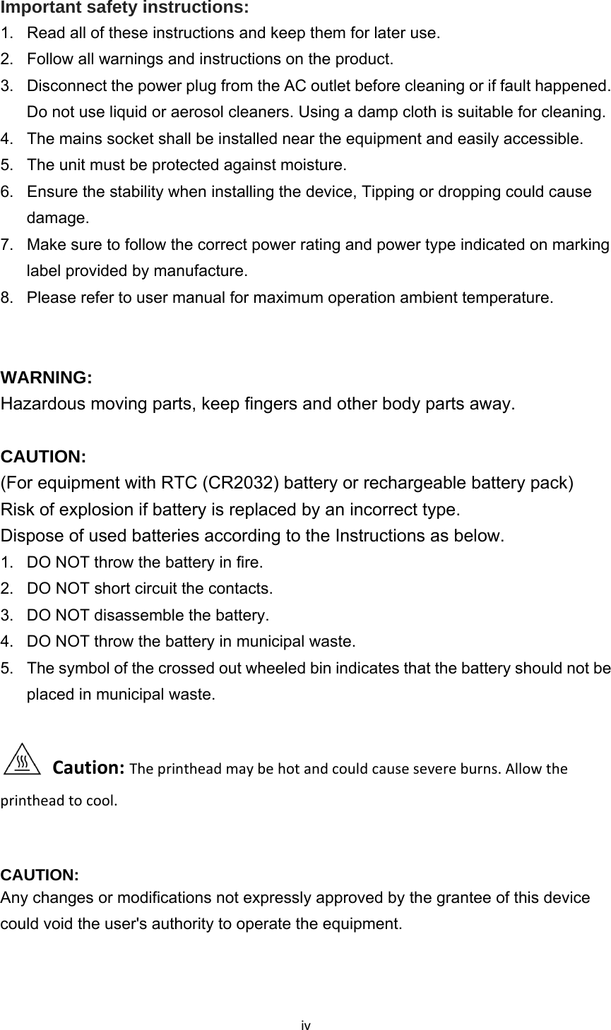 ivImportant safety instructions: 1.  Read all of these instructions and keep them for later use. 2.  Follow all warnings and instructions on the product. 3.  Disconnect the power plug from the AC outlet before cleaning or if fault happened.   Do not use liquid or aerosol cleaners. Using a damp cloth is suitable for cleaning. 4.  The mains socket shall be installed near the equipment and easily accessible. 5.  The unit must be protected against moisture. 6.  Ensure the stability when installing the device, Tipping or dropping could cause damage. 7.  Make sure to follow the correct power rating and power type indicated on marking label provided by manufacture. 8.  Please refer to user manual for maximum operation ambient temperature.     WARNING:  Hazardous moving parts, keep fingers and other body parts away.  CAUTION:  (For equipment with RTC (CR2032) battery or rechargeable battery pack) Risk of explosion if battery is replaced by an incorrect type. Dispose of used batteries according to the Instructions as below.   1.  DO NOT throw the battery in fire.   2.  DO NOT short circuit the contacts.   3.  DO NOT disassemble the battery.   4.  DO NOT throw the battery in municipal waste.   5.  The symbol of the crossed out wheeled bin indicates that the battery should not be placed in municipal waste. Caution:Theprintheadmaybehotandcouldcausesevereburns.Allowtheprintheadtocool.  CAUTION:  Any changes or modifications not expressly approved by the grantee of this device could void the user&apos;s authority to operate the equipment.   