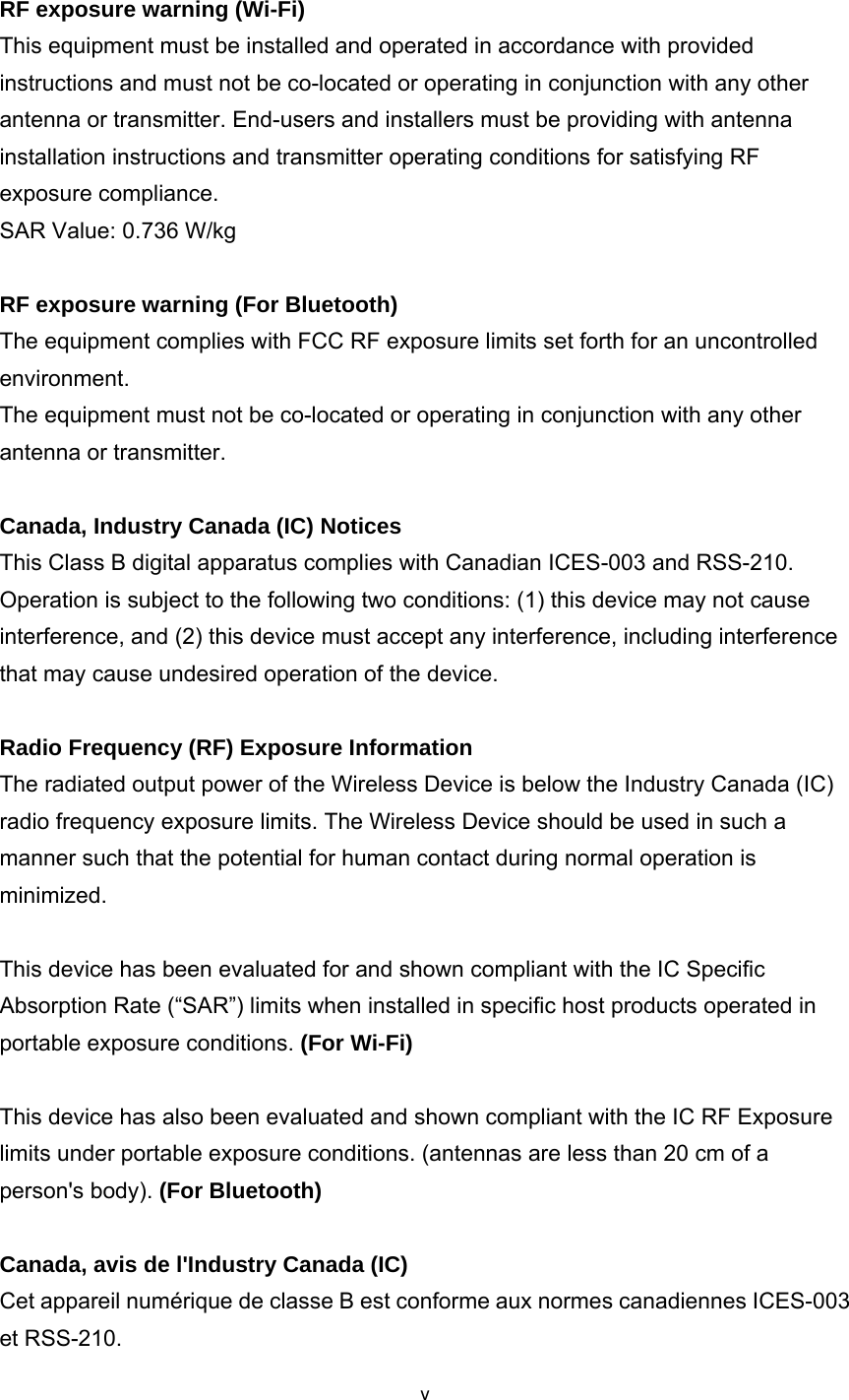 v RF exposure warning (Wi-Fi) This equipment must be installed and operated in accordance with provided instructions and must not be co-located or operating in conjunction with any other antenna or transmitter. End-users and installers must be providing with antenna installation instructions and transmitter operating conditions for satisfying RF exposure compliance. SAR Value: 0.736 W/kg  RF exposure warning (For Bluetooth)  The equipment complies with FCC RF exposure limits set forth for an uncontrolled environment. The equipment must not be co-located or operating in conjunction with any other antenna or transmitter.  Canada, Industry Canada (IC) Notices   This Class B digital apparatus complies with Canadian ICES-003 and RSS-210.   Operation is subject to the following two conditions: (1) this device may not cause interference, and (2) this device must accept any interference, including interference that may cause undesired operation of the device.  Radio Frequency (RF) Exposure Information   The radiated output power of the Wireless Device is below the Industry Canada (IC) radio frequency exposure limits. The Wireless Device should be used in such a manner such that the potential for human contact during normal operation is minimized.   This device has been evaluated for and shown compliant with the IC Specific Absorption Rate (“SAR”) limits when installed in specific host products operated in portable exposure conditions. (For Wi-Fi)  This device has also been evaluated and shown compliant with the IC RF Exposure limits under portable exposure conditions. (antennas are less than 20 cm of a person&apos;s body). (For Bluetooth)  Canada, avis de l&apos;Industry Canada (IC) Cet appareil numérique de classe B est conforme aux normes canadiennes ICES-003 et RSS-210. 