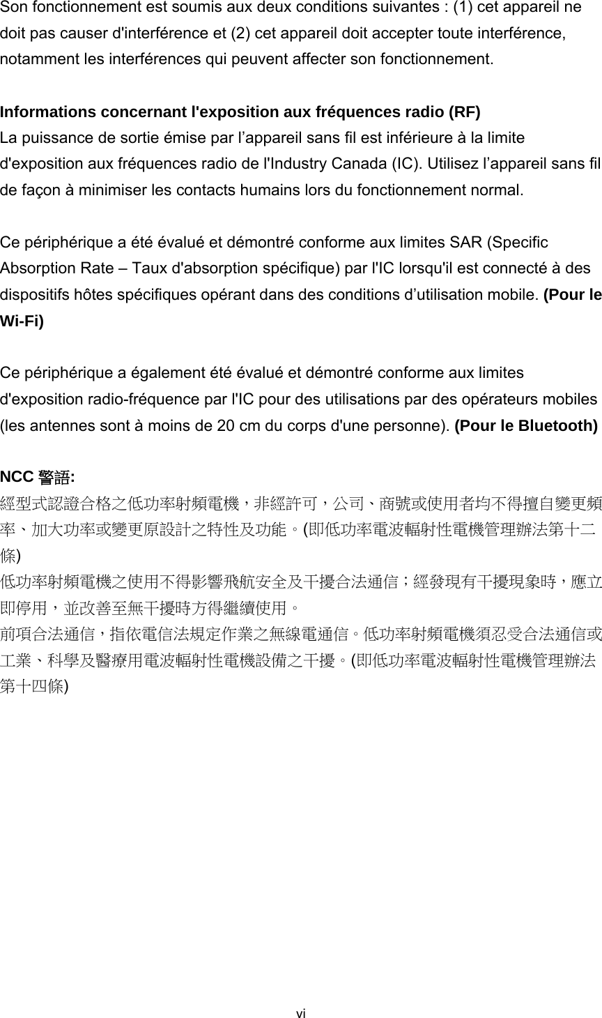 viSon fonctionnement est soumis aux deux conditions suivantes : (1) cet appareil ne doit pas causer d&apos;interférence et (2) cet appareil doit accepter toute interférence, notamment les interférences qui peuvent affecter son fonctionnement.  Informations concernant l&apos;exposition aux fréquences radio (RF) La puissance de sortie émise par l’appareil sans fil est inférieure à la limite d&apos;exposition aux fréquences radio de l&apos;Industry Canada (IC). Utilisez l’appareil sans fil de façon à minimiser les contacts humains lors du fonctionnement normal.    Ce périphérique a été évalué et démontré conforme aux limites SAR (Specific Absorption Rate – Taux d&apos;absorption spécifique) par l&apos;IC lorsqu&apos;il est connecté à des dispositifs hôtes spécifiques opérant dans des conditions d’utilisation mobile. (Pour le Wi-Fi)  Ce périphérique a également été évalué et démontré conforme aux limites d&apos;exposition radio-fréquence par l&apos;IC pour des utilisations par des opérateurs mobiles (les antennes sont à moins de 20 cm du corps d&apos;une personne). (Pour le Bluetooth)  NCC 警語: 經型式認證合格之低功率射頻電機，非經許可，公司、商號或使用者均不得擅自變更頻率、加大功率或變更原設計之特性及功能。(即低功率電波輻射性電機管理辦法第十二條) 低功率射頻電機之使用不得影響飛航安全及干擾合法通信；經發現有干擾現象時，應立即停用，並改善至無干擾時方得繼續使用。 前項合法通信，指依電信法規定作業之無線電通信。低功率射頻電機須忍受合法通信或工業、科學及醫療用電波輻射性電機設備之干擾。(即低功率電波輻射性電機管理辦法第十四條)   