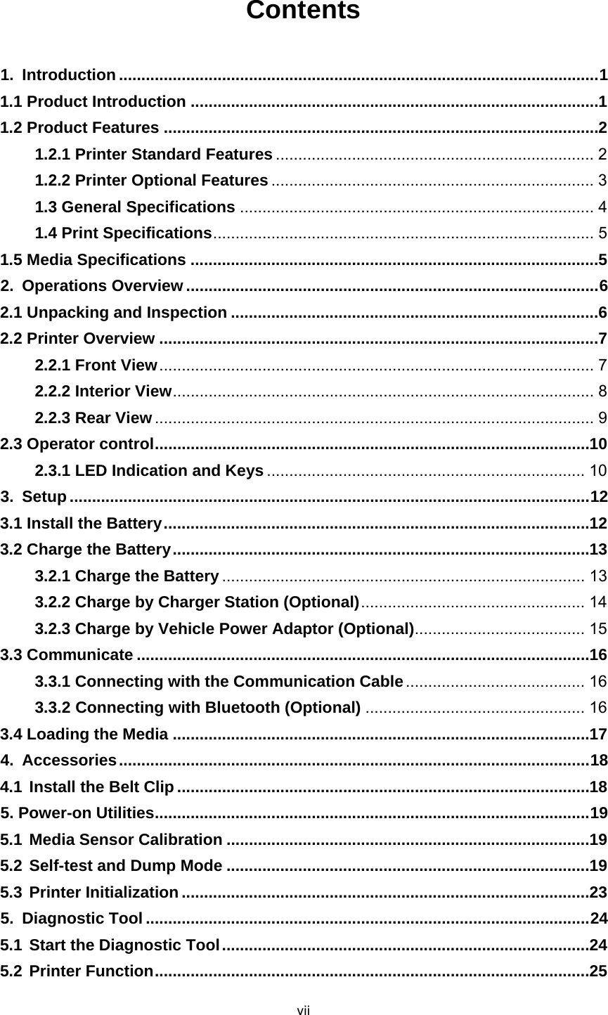 viiContents   1.Introduction ........................................................................................................... 11.1 Product Introduction ........................................................................................... 11.2 Product Features ................................................................................................. 21.2.1 Printer Standard Features ....................................................................... 21.2.2 Printer Optional Features ........................................................................ 31.3 General Specifications ............................................................................... 41.4 Print Specifications .....................................................................................  51.5 Media Specifications ........................................................................................... 52.Operations Overview ............................................................................................ 62.1 Unpacking and Inspection .................................................................................. 62.2 Printer Overview .................................................................................................. 72.2.1 Front View .................................................................................................  72.2.2 Interior View ..............................................................................................  82.2.3 Rear View .................................................................................................. 92.3 Operator control ................................................................................................. 102.3.1 LED Indication and Keys ....................................................................... 103.Setup .................................................................................................................... 123.1 Install the Battery ............................................................................................... 123.2 Charge the Battery ............................................................................................. 133.2.1 Charge the Battery ................................................................................. 133.2.2 Charge by Charger Station (Optional) ..................................................  143.2.3 Charge by Vehicle Power Adaptor (Optional) ...................................... 153.3 Communicate ..................................................................................................... 163.3.1 Connecting with the Communication Cable ........................................  163.3.2Connecting with Bluetooth (Optional) ................................................. 163.4 Loading the Media ............................................................................................. 174.Accessories ......................................................................................................... 184.1Install the Belt Clip ............................................................................................ 185. Power-on Utilities ................................................................................................. 195.1Media Sensor Calibration ................................................................................. 195.2Self-test and Dump Mode ................................................................................. 195.3Printer Initialization ........................................................................................... 235.Diagnostic Tool ................................................................................................... 245.1Start the Diagnostic Tool .................................................................................. 245.2Printer Function ................................................................................................. 25