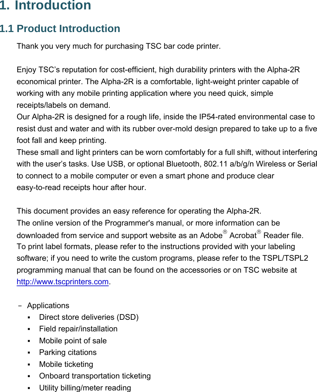 1. Introduction 1.1 Product Introduction Thank you very much for purchasing TSC bar code printer.   Enjoy TSC’s reputation for cost-efficient, high durability printers with the Alpha-2R economical printer. The Alpha-2R is a comfortable, light-weight printer capable of working with any mobile printing application where you need quick, simple receipts/labels on demand. Our Alpha-2R is designed for a rough life, inside the IP54-rated environmental case to resist dust and water and with its rubber over-mold design prepared to take up to a five foot fall and keep printing. These small and light printers can be worn comfortably for a full shift, without interfering with the user’s tasks. Use USB, or optional Bluetooth, 802.11 a/b/g/n Wireless or Serial to connect to a mobile computer or even a smart phone and produce clear easy-to-read receipts hour after hour.  This document provides an easy reference for operating the Alpha-2R. The online version of the Programmer&apos;s manual, or more information can be downloaded from service and support website as an Adobe Acrobat Reader file. To print label formats, please refer to the instructions provided with your labeling software; if you need to write the custom programs, please refer to the TSPL/TSPL2 programming manual that can be found on the accessories or on TSC website at http://www.tscprinters.com.  − Applications  Direct store deliveries (DSD)  Field repair/installation  Mobile point of sale  Parking citations  Mobile ticketing  Onboard transportation ticketing  Utility billing/meter reading 