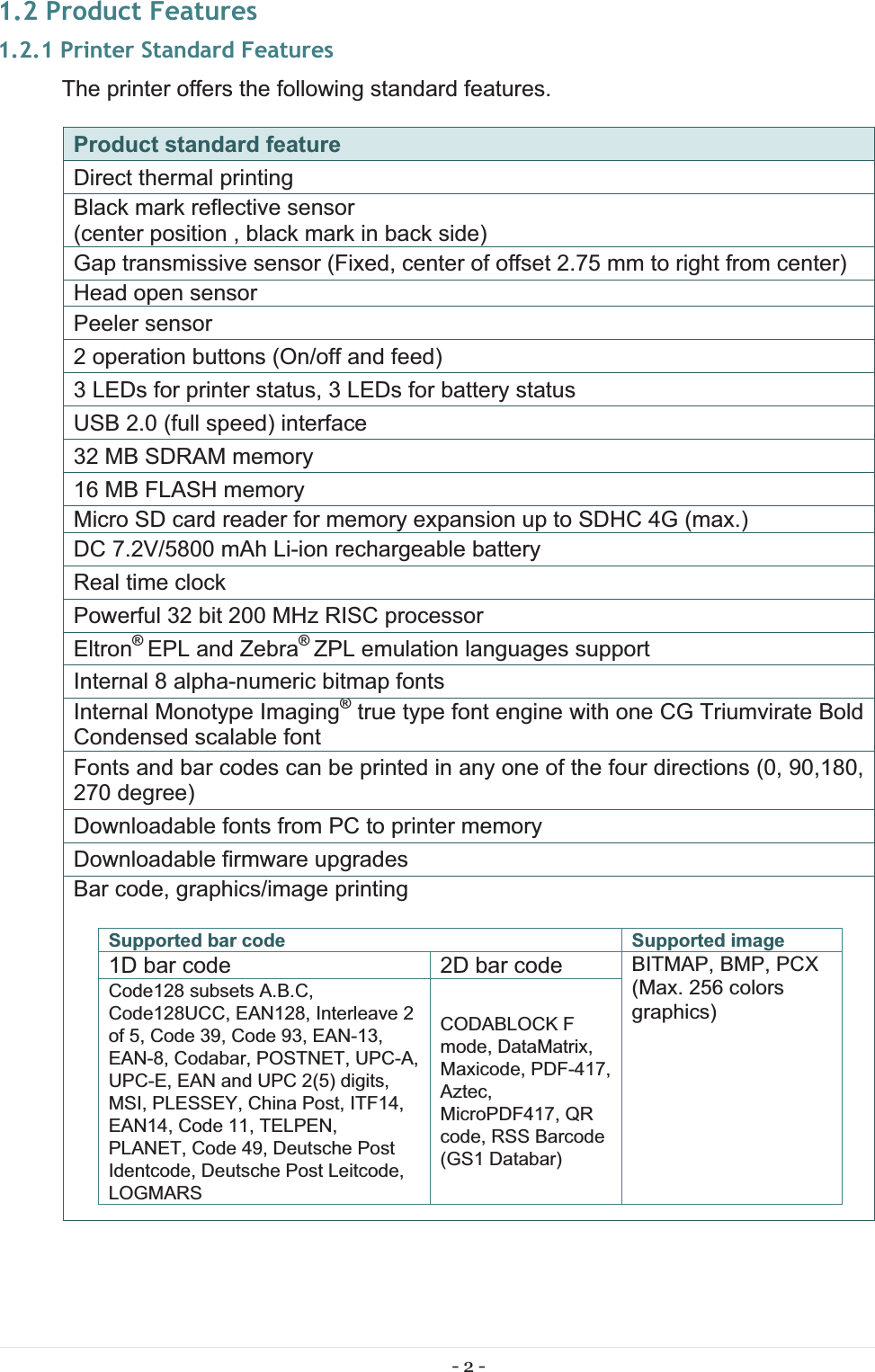 - 2 - 1.2 Product Features 1.2.1 Printer Standard Features The printer offers the following standard features. Product standard feature Direct thermal printingBlack mark reflective sensor (center position , black mark in back side)Gap transmissive sensor (Fixed, center of offset 2.75 mm to right from center)Head open sensorPeeler sensor2 operation buttons (On/off and feed)3 LEDs for printer status, 3 LEDs for battery statusUSB 2.0 (full speed) interface32 MB SDRAM memory16 MB FLASH memoryMicro SD card reader for memory expansion up to SDHC 4G (max.)DC 7.2V/5800 mAh Li-ion rechargeable batteryReal time clockPowerful 32 bit 200 MHz RISC processorEltron® EPL and Zebra® ZPL emulation languages supportInternal 8 alpha-numeric bitmap fontsInternal Monotype Imaging® true type font engine with one CG Triumvirate Bold Condensed scalable fontFonts and bar codes can be printed in any one of the four directions (0, 90,180, 270 degree)Downloadable fonts from PC to printer memoryDownloadable firmware upgradesBar code, graphics/image printingSupported bar code  Supported image 1D bar code  2D bar code  BITMAP, BMP, PCX (Max. 256 colors graphics) Code128 subsets A.B.C, Code128UCC, EAN128, Interleave 2 of 5, Code 39, Code 93, EAN-13, EAN-8, Codabar, POSTNET, UPC-A, UPC-E, EAN and UPC 2(5) digits, MSI, PLESSEY, China Post, ITF14, EAN14, Code 11, TELPEN, PLANET, Code 49, Deutsche Post Identcode, Deutsche Post Leitcode, LOGMARS CODABLOCK F mode, DataMatrix, Maxicode, PDF-417, Aztec, MicroPDF417, QR code, RSS Barcode (GS1 Databar) 