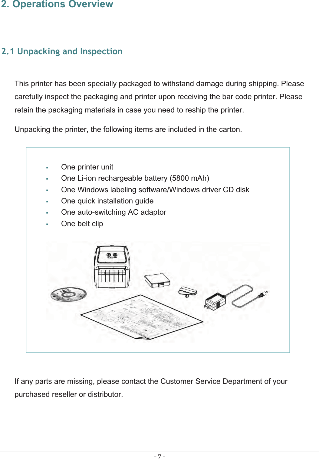 - 7 - 2. Operations Overview 2.1 Unpacking and Inspection  This printer has been specially packaged to withstand damage during shipping. Please carefully inspect the packaging and printer upon receiving the bar code printer. Please retain the packaging materials in case you need to reship the printer. Unpacking the printer, the following items are included in the carton.             If any parts are missing, please contact the Customer Service Department of your purchased reseller or distributor.   One printer unit  One Li-ion rechargeable battery (5800 mAh)  One Windows labeling software/Windows driver CD disk  One quick installation guide  One auto-switching AC adaptor  One belt clip   