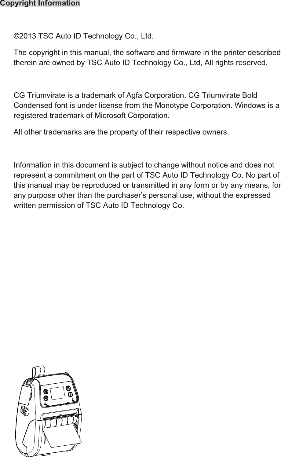 Copyright Information  ©2013 TSC Auto ID Technology Co., Ltd. The copyright in this manual, the software and firmware in the printer described therein are owned by TSC Auto ID Technology Co., Ltd, All rights reserved.  CG Triumvirate is a trademark of Agfa Corporation. CG Triumvirate Bold Condensed font is under license from the Monotype Corporation. Windows is a registered trademark of Microsoft Corporation. All other trademarks are the property of their respective owners.  Information in this document is subject to change without notice and does not represent a commitment on the part of TSC Auto ID Technology Co. No part of this manual may be reproduced or transmitted in any form or by any means, for any purpose other than the purchaser’s personal use, without the expressed written permission of TSC Auto ID Technology Co.   