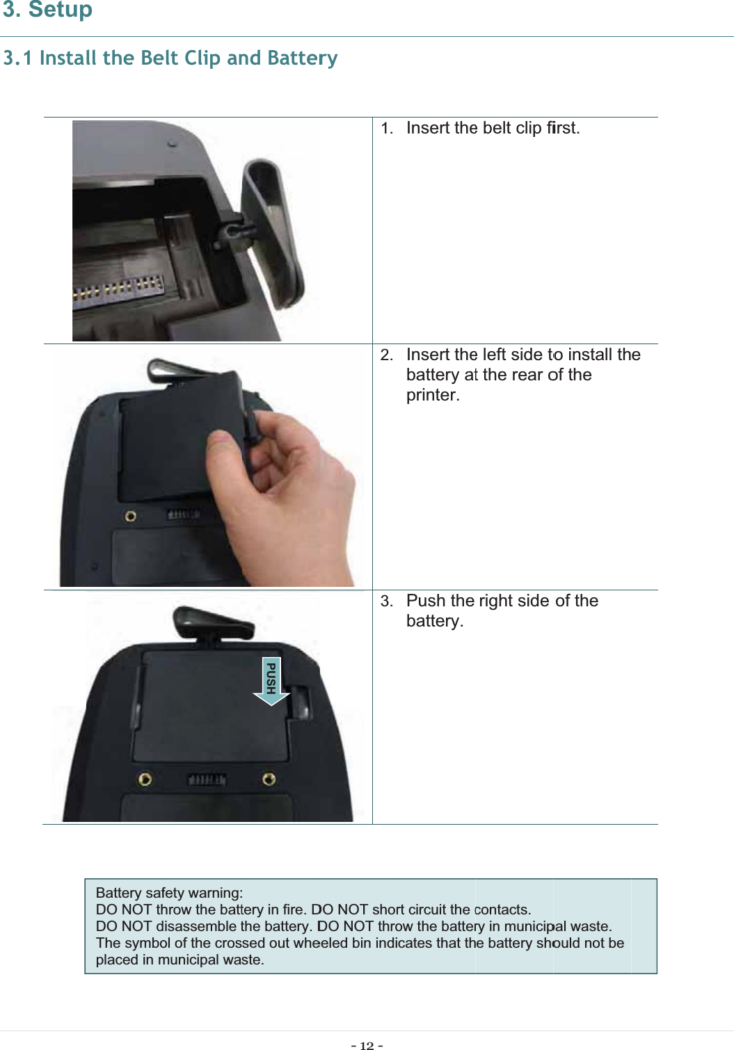 333. Setup3.1 Instapll the BeBattery safDO NOT thDO NOT dThe symboplaced in mlt Clip anfety warning:hrow the battisassemble tol of the crosmunicipal wand Batter tery in fire. Dthe battery. Dsed out wheste.PUSH - 12 - ry1.2.3.DO NOT shorDO NOT throeeled bin indiInsert theInsert thebattery atprinter. Push the battery.rt circuit the cow the battercates that the belt clip fie left side tot the rear oright side contacts.  ry in municipe battery shoirst. o install thof the of the pal waste.  ould not be e 