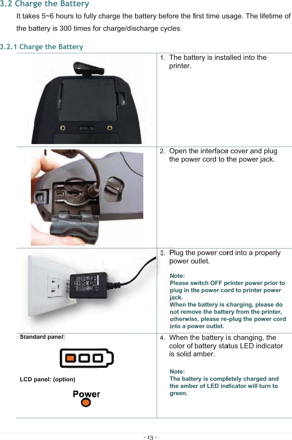 333.2 ChargIt takethe ba3.2.1 CharStandLCDge the Baes 5~6 houattery is 30rge the Badard panel: panel: (optioatteryurs to fully 00 times foatteryon)charge ther charge/d- 13 - e battery beischarge c1234efore the fcycles.. The battprinter.2. Open ththe powe3. Plug thepower oNote: Please swplug in thjack.When thenot remootherwiseinto a pow4. When thcolor of is solid aNote: The battethe ambegreen. irst time ustery is instae interfaceer cord to t power corutlet. witch OFF phe power coe battery is cve the battee, please re-wer outlet. he battery ibattery staamber.ery is compler of LED indsage. The alled into the cover andthe power rd into a prprinter poweord to printecharging, plery from the-plug the pos changingatus LED inletely chargdicator will tlifetime of he d plug jack. roperly er prior to r power lease do e printer, ower cord g, the ndicator ed and turn to 