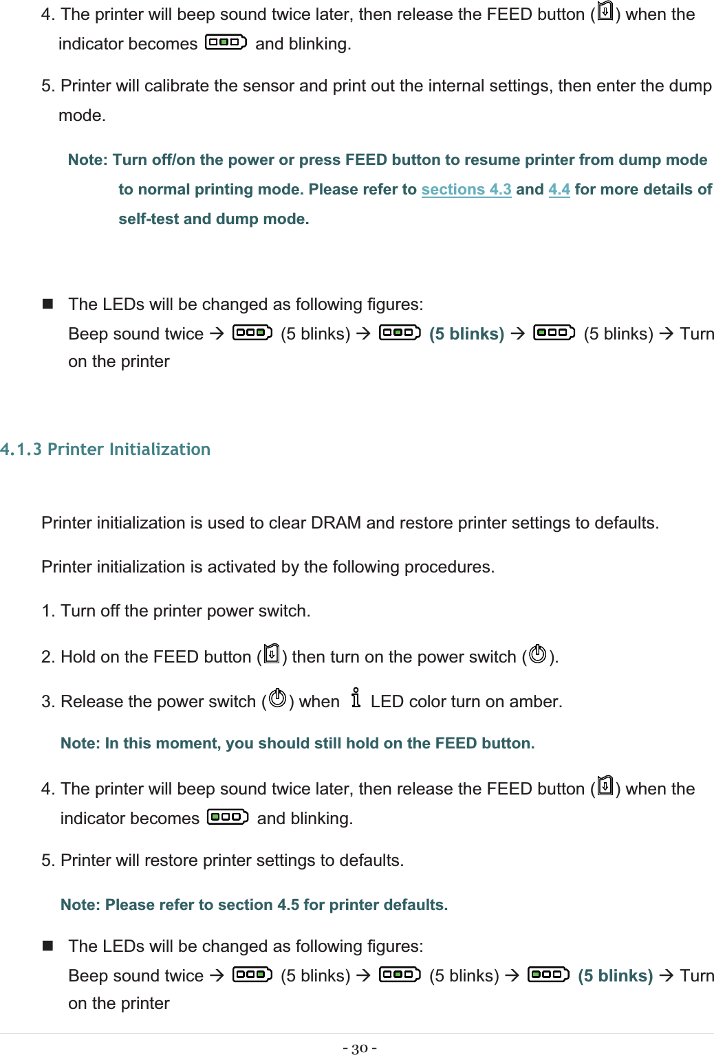 - 30 - 4. The printer will beep sound twice later, then release the FEED button ( ) when the indicator becomes   and blinking. 5. Printer will calibrate the sensor and print out the internal settings, then enter the dump mode. Note: Turn off/on the power or press FEED button to resume printer from dump mode to normal printing mode. Please refer to sections 4.3 and 4.4 for more details of self-test and dump mode.    The LEDs will be changed as following figures: Beep sound twice Æ(5 blinks) Æ  (5 blinks) Æ   (5 blinks) Æ Turn on the printer  4.1.3 Printer Initialization Printer initialization is used to clear DRAM and restore printer settings to defaults. Printer initialization is activated by the following procedures. 1. Turn off the printer power switch. 2. Hold on the FEED button ( ) then turn on the power switch ( ). 3. Release the power switch ( ) when     LED color turn on amber.  Note: In this moment, you should still hold on the FEED button. 4. The printer will beep sound twice later, then release the FEED button ( ) when the indicator becomes   and blinking. 5. Printer will restore printer settings to defaults. Note: Please refer to section 4.5 for printer defaults.   The LEDs will be changed as following figures: Beep sound twice Æ(5 blinks) Æ   (5 blinks) Æ  (5 blinks) Æ Turn on the printer 